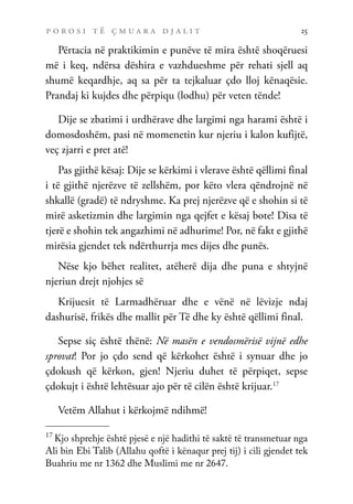p o r o s i t ë ç m u a r a d j a l i t 25
Përtacia në praktikimin e punëve të mira është shoqëruesi
më i keq, ndërsa dëshira e vazhdueshme për rehati sjell aq
shumë keqardhje, aq sa për ta tejkaluar çdo lloj kënaqësie.
Prandaj ki kujdes dhe përpiqu (lodhu) për veten tënde!
Dije se zbatimi i urdhërave dhe largimi nga harami është i
domosdoshëm, pasi në momenetin kur njeriu i kalon kufijtë,
veç zjarri e pret atë!
Pas gjithë kësaj: Dije se kërkimi i vlerave është qëllimi final
i të gjithë njerëzve të zellshëm, por këto vlera qëndrojnë në
shkallë (gradë) të ndryshme. Ka prej njerëzve që e shohin si të
mirë asketizmin dhe largimin nga qejfet e kësaj bote! Disa të
tjerë e shohin tek angazhimi në adhurime! Por, në fakt e gjithë
mirësia gjendet tek ndërthurrja mes dijes dhe punës.
Nëse kjo bëhet realitet, atëherë dija dhe puna e shtyjnë
njeriun drejt njohjes së
Krijuesit të Larmadhëruar dhe e vënë në lëvizje ndaj
dashurisë, frikës dhe mallit për Të dhe ky është qëllimi final.
Sepse siç është thënë: Në masën e vendosmërisë vijnë edhe
sprovat! Por jo çdo send që kërkohet është i synuar dhe jo
çdokush që kërkon, gjen! Njeriu duhet të përpiqet, sepse
çdokujt i është lehtësuar ajo për të cilën është krijuar.17
Vetëm Allahut i kërkojmë ndihmë!
17
Kjo shprehje është pjesë e një hadithi të saktë të transmetuar nga
Ali bin Ebi Talib (Allahu qoftë i kënaqur prej tij) i cili gjendet tek
Buahriu me nr 1362 dhe Muslimi me nr 2647.
 