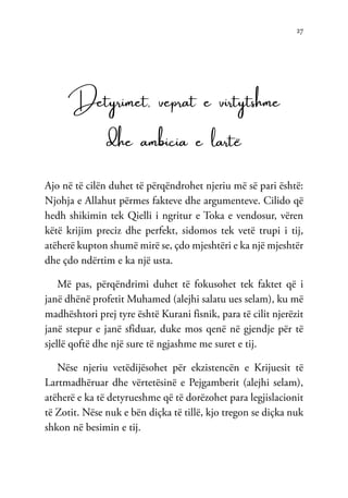 27
Detyrimet, veprat e virtytshme
dhe ambicia e lartë
Ajo në të cilën duhet të përqëndrohet njeriu më së pari është:
Njohja e Allahut përmes fakteve dhe argumenteve. Cilido që
hedh shikimin tek Qielli i ngritur e Toka e vendosur, vëren
këtë krijim preciz dhe perfekt, sidomos tek vetë trupi i tij,
atëherë kupton shumë mirë se, çdo mjeshtëri e ka një mjeshtër
dhe çdo ndërtim e ka një usta.
Më pas, përqëndrimi duhet të fokusohet tek faktet që i
janë dhënë profetit Muhamed (alejhi salatu ues selam), ku më
madhështori prej tyre është Kurani fisnik, para të cilit njerëzit
janë stepur e janë sfiduar, duke mos qenë në gjendje për të
sjellë qoftë dhe një sure të ngjashme me suret e tij.
Nëse njeriu vetëdijësohet për ekzistencën e Krijuesit të
Lartmadhëruar dhe vërtetësinë e Pejgamberit (alejhi selam),
atëherë e ka të detyrueshme që të dorëzohet para legjislacionit
të Zotit. Nëse nuk e bën diçka të tillë, kjo tregon se diçka nuk
shkon në besimin e tij.
 