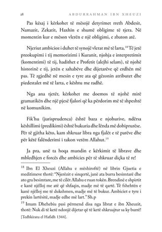 a b d u r r a h m a n i b n x h e u z i
28
Pas kësaj i kërkohet të mësojë detyrimet rreth Abdesit,
Namazit, Zekatit, Haxhin e shumë obligime të tjera. Në
momentin kur e mëson vlerën e një obligimi, e zbaton atë.
Njeriut ambicioz i duhet të synojë vlerat më të larta.18
Të jetë
preokupimi i tij memorizimi i Kuranit, njohja e interpretimit
(komentimi) të tij, hadithet e Profetit (alejhi selam), të njohë
historinë e tij, jetën e sahabëve dhe dijetarëve që erdhën më
pas. Të zgjedhë në mesin e tyre ata që gëzonin atributet dhe
piedestalet më të larta, e kështu me radhë.
Nga ana tjetër, kërkohet me doemos të njohë mirë
gramatikën dhe një pjesë fjalori që ka përdorim më të shpeshtë
në komunikim.
Fik’hu (jurisprudenca) është baza e njohurive, ndërsa
këshillimi(predikimi)ështëbukuriadhelëndamëdobiprurëse.
Për të gjitha këto, kam shkruar libra nga fjalët e të parëve dhe
për këtë falënderimi i takon vetëm Allahut.19
Ja pra, unë ta hoqa mundin e kërkimit të librave dhe
mbledhjen e forcës dhe ambicies për të shkruar diçka të re!
18
Ibn El Xheuzi (Allahu e mëshiroftë) në librin Gjuetia e
meditimeve thotë: “Njerëzit e sinqertë, janë ata burra besimtarë dhe
ato gra besimtare,me të cilët Allahu e ruan tokën.Brendinë e shpirtit
e kanë njëlloj me atë që shfaqin, madje më të qartë. Të fshehtën e
kanë njëlloj me të dukshmen, madje më të bukur. Ambiciet e tyre i
prekin lartësitë, madje edhe më lart.” Sh.p
19
Imam Dhehebiu pasi përmend disa nga librat e ibn Xheuzit,
thotë: Nuk di të ketë ndonjë dijetar që të ketë shkruajtur sa ky burrë!
[Tedhkiratu el Hafidh 1344].
 