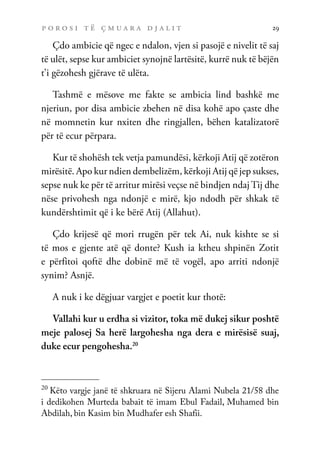 p o r o s i t ë ç m u a r a d j a l i t 29
Çdo ambicie që ngec e ndalon, vjen si pasojë e nivelit të saj
të ulët, sepse kur ambiciet synojnë lartësitë, kurrë nuk të bëjën
t’i gëzohesh gjërave të ulëta.
Tashmë e mësove me fakte se ambicia lind bashkë me
njeriun, por disa ambicie zbehen në disa kohë apo çaste dhe
në momnetin kur nxiten dhe ringjallen, bëhen katalizatorë
për të ecur përpara.
Kur të shohësh tek vetja pamundësi, kërkoji Atij që zotëron
mirësitë. Apo kur ndien dembelizëm, kërkoji Atij që jep sukses,
sepse nuk ke për të arritur mirësi veçse në bindjen ndaj Tij dhe
nëse privohesh nga ndonjë e mirë, kjo ndodh për shkak të
kundërshtimit që i ke bërë Atij (Allahut).
Çdo krijesë që mori rrugën për tek Ai, nuk kishte se si
të mos e gjente atë që donte? Kush ia ktheu shpinën Zotit
e përfitoi qoftë dhe dobinë më të vogël, apo arriti ndonjë
synim? Asnjë.
A nuk i ke dëgjuar vargjet e poetit kur thotë:
Vallahi kur u erdha si vizitor, toka më dukej sikur poshtë
meje palosej Sa herë largohesha nga dera e mirësisë suaj,
duke ecur pengohesha.20
20
Këto vargje janë të shkruara në Sijeru Alami Nubela 21/58 dhe
i dedikohen Murteda babait të imam Ebul Fadail, Muhamed bin
Abdilah, bin Kasim bin Mudhafer esh Shafii.
 