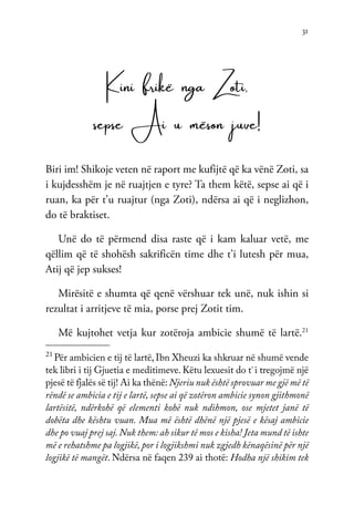 31
Kini frikë nga Zoti,
sepse Ai u mëson juve!
Biri im! Shikoje veten në raport me kufijtë që ka vënë Zoti, sa
i kujdesshëm je në ruajtjen e tyre? Ta them këtë, sepse ai që i
ruan, ka për t’u ruajtur (nga Zoti), ndërsa ai që i neglizhon,
do të braktiset.
Unë do të përmend disa raste që i kam kaluar vetë, me
qëllim që të shohësh sakrificën time dhe t’i lutesh për mua,
Atij që jep sukses!
Mirësitë e shumta që qenë vërshuar tek unë, nuk ishin si
rezultat i arritjeve të mia, porse prej Zotit tim.
Më kujtohet vetja kur zotëroja ambicie shumë të lartë.21
21
Për ambicien e tij të lartë, Ibn Xheuzi ka shkruar në shumë vende
tek libri i tij Gjuetia e meditimeve. Këtu lexuesit do t`i tregojmë një
pjesë të fjalës së tij! Ai ka thënë: Njeriu nuk është sprovuar me gjë më të
rëndë se ambicia e tij e lartë, sepse ai që zotëron ambicie synon gjithmonë
lartësitë, ndërkohë që elementi kohë nuk ndihmon, ose mjetet janë të
dobëta dhe kështu vuan. Mua më është dhënë një pjesë e kësaj ambicie
dhe po vuaj prej saj. Nuk them: ah sikur të mos e kisha! Jeta mund të ishte
më e rehatshme pa logjikë, por i logjikshmi nuk zgjedh kënaqësinë për një
logjikë të mangët. Ndërsa në faqen 239 ai thotë: Hodha një shikim tek
 
