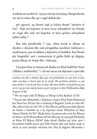 a b d u r r a h m a n i b n x h e u z i
32
Asokohenëmoshën6-vjeçaremësojanëmejtep.Shoqërohesha
me më të rritur dhe që i vogël dallohesha
për zgjuarsi, aq shumë saqë ia kaloja shumë “njerëzve të
fesë”. Nuk më kujtohet të kem lozur ndonjëherë me fëmijët
në rrugë dhe nuk më kujtohet të kem qeshur ndonjëherë
jashtë etikës.22
Kur isha përafërsisht 7 vjeç, mbaj mend se shkoja në
sheshin e xhamisë dhe nuk përzgjidhja mexhliset (tubimet) e
mashtruesve, por mexhliset e dijetarëve të hadithit. Kur flisnin
për biografitë, unë i memorizoja të gjitha fjalët që dëgjoja,
pastaj shkoja në shtëpi dhe i shkruaja.
Unë pata fatin të mësoja tek shejhu im Ebul Fadël bin Nasir
(Allahu e mëshiroftë),23
i cili më merte tek dijetarët e tjerë dhe
ambicia ime dhe u habita! Kjo sepse unë përballesha me një lëmi të dijes
duke menduar se kurrë nuk do ta arrija. Por problemi qëndron se unë
kam dëshirë të arrij çdo lëmi të dijes dhe kam dëshirë të prefeksionoj çdo
art të saj, por jeta nuk premton as për një pjesë të dijes! Gjithashtu duke
treguar se kjo
22
Për më tepër shih El Bidaje ue Nihaje të Ibn Kethirit 13/29.
23
Imami dhe Muhadithi, i dobishmi i Irakut Ebul Fadël Muhamed
bin Nasir bin Ali bin Am es Sulamij el Bagdadi. Lindi në vitin 467
dhe ndërroi jetë në vitin 551 h.Ibn Xheuzi përfitoi prej këtij dijetari
në fushën e hadithit siç e ka shprehur imam Dhehebiu në Sijer
Alamu Nubela 21/367. Madje këtë e ka përmendur vetë ibn Xheuzi
në librin e tij El Muntedham 10/163 dhe prej tij e përcjell Dhehebiu
në librin El Mijzan 20/267 duke thënë: Shejhu ynë ishte njeri i
besueshëm hafidh preciz prej Ehli Sunetit dhe nuk kishte asnjë të
sharë, ai mori përsipër mësimin tim. Prej tij dëgjova Musnedin e
 