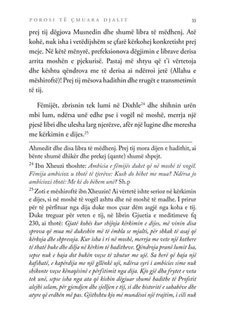 p o r o s i t ë ç m u a r a d j a l i t 33
prej tij dëgjova Musnedin dhe shumë libra të mëdhenj. Atë
kohë, nuk isha i vetëdijshëm se çfarë kërkohej konkretisht prej
meje. Në këtë mënyrë, prefeksionova dëgjimin e librave derisa
arrita moshën e pjekurisë. Pastaj më shtyu që t’i vërtetoja
dhe kështu qëndrova me të derisa ai ndërroi jetë (Allahu e
mëshiroftë)! Prej tij mësova hadithin dhe rrugët e transmetimit
të tij.
Fëmijët, zbrisnin tek lumi në Dixhle24
dhe shihnin urën
mbi lum, ndërsa unë edhe pse i vogël në moshë, merrja një
pjesë libri dhe ulesha larg njerëzve, afër një lugine dhe meresha
me kërkimin e dijes.25
Ahmedit dhe disa libra të mëdhenj. Prej tij mora dijen e hadithit, ai
bënte shumë dhikër dhe prekej (qante) shumë shpejt.
24
Ibn Xheuzi thoshte: Ambicia e fëmijës duket që në moshë të vogël.
Fëmija ambicioz u thotë të tjerëve: Kush do bëhet me mua? Ndërsa jo
ambiciozi thotë: Me kë do bëhem unë? Sh.p
25
Zoti e mëshiroftë ibn Xheuzin! Ai vërtetë ishte serioz në kërkimin
e dijes, si në moshë të vogël ashtu dhe në moshë të madhe. I prirur
për të përfituar nga dija duke mos çuar dëm asgjë nga koha e tij.
Duke treguar për veten e tij, në librin Gjuetia e meditimeve fq
230, ai thotë: Gjatë kohës kur shijoja kërkimin e dijes, më vinin disa
sprova që mua më dukeshin më të ëmbla se mjalti, për shkak të asaj që
kërkoja dhe shpresoja. Kur isha i ri në moshë, merrja me vete një kothere
të thatë buke dhe dilja në kërkim të haditheve. Qëndroja pranë lumit Isa,
sepse nuk e haja dot bukën veçse të zbutur me ujë. Sa herë që haja një
kafshatë, e kapërdija me një gllënkë uji, ndërsa syri i ambicies sime nuk
shikonte veçse kënaqësinë e përfitimit nga dija. Kjo gjë dha frytet e veta
tek unë, sepse isha nga ata që kishin dëgjuar shumë hadithe të Profetit
alejhi selam, për gjendjen dhe sjelljen e tij, si dhe historitë e sahabëve dhe
atyre që erdhën më pas. Gjithshtu kjo më mundësoi një trajtim, i cili nuk
 