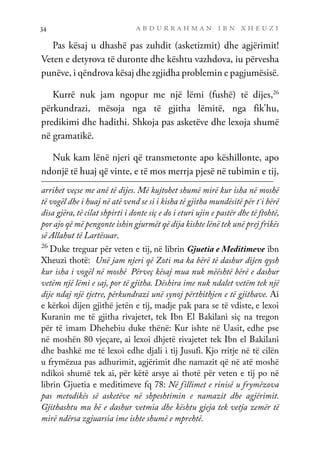 a b d u r r a h m a n i b n x h e u z i
34
Pas kësaj u dhashë pas zuhdit (asketizmit) dhe agjërimit!
Veten e detyrova të duronte dhe kështu vazhdova, iu përvesha
punëve, i qëndrova kësaj dhe zgjidha problemin e pagjumësisë.
Kurrë nuk jam ngopur me një lëmi (fushë) të dijes,26
përkundrazi, mësoja nga të gjitha lëmitë, nga fik’hu,
predikimi dhe hadithi. Shkoja pas asketëve dhe lexoja shumë
në gramatikë.
Nuk kam lënë njeri që transmetonte apo këshillonte, apo
ndonjë të huaj që vinte, e të mos merrja pjesë në tubimin e tij,
arrihet veçse me anë të dijes. Më kujtohet shumë mirë kur isha në moshë
të vogël dhe i huaj në atë vend se si i kisha të gjitha mundësitë për t`i bërë
disa gjëra, të cilat shpirti i donte siç e do i eturi ujin e pastër dhe të ftohtë,
por ajo që më pengonte ishin gjurmët që dija kishte lënë tek unë prej frikës
së Allahut të Lartësuar.
26
Duke treguar për veten e tij, në librin Gjuetia e Meditimeve ibn
Xheuzi thotë: Unë jam njeri që Zoti ma ka bërë të dashur dijen qysh
kur isha i vogël në moshë… Përveç kësaj mua nuk mëështë bërë e dashur
vetëm një lëmi e saj, por të gjitha. Dëshira ime nuk ndalet vetëm tek një
dije ndaj një tjetre, përkundrazi unë synoj përthithjen e të gjithave. Ai
e kërkoi dijen gjithë jetën e tij, madje pak para se të vdiste, e lexoi
Kuranin me të gjitha rivajetet, tek Ibn El Bakilani siç na tregon
për të imam Dhehebiu duke thënë: Kur ishte në Uasit, edhe pse
në moshën 80 vjeçare, ai lexoi dhjetë rivajetet tek Ibn el Bakilani
dhe bashkë me të lexoi edhe djali i tij Jusufi. Kjo rritje në të cilën
u frymëzua pas adhurimit, agjërimit dhe namazit që në atë moshë
ndikoi shumë tek ai, për këtë arsye ai thotë për veten e tij po në
librin Gjuetia e meditimeve fq 78: Në fillimet e rinisë u frymëzova
pas metodikës së asketëve në shpeshtimin e namazit dhe agjërimit.
Gjithashtu mu bë e dashur vetmia dhe kështu gjeja tek vetja zemër të
mirë ndërsa zgjuarsia ime ishte shumë e mprehtë.
 