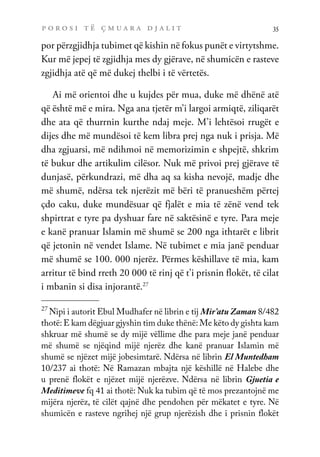 p o r o s i t ë ç m u a r a d j a l i t 35
por përzgjidhja tubimet që kishin në fokus punët e virtytshme.
Kur më jepej të zgjidhja mes dy gjërave, në shumicën e rasteve
zgjidhja atë që më dukej thelbi i të vërtetës.
Ai më orientoi dhe u kujdes për mua, duke më dhënë atë
që është më e mira. Nga ana tjetër m’i largoi armiqtë, ziliqarët
dhe ata që thurrnin kurthe ndaj meje. M’i lehtësoi rrugët e
dijes dhe më mundësoi të kem libra prej nga nuk i prisja. Më
dha zgjuarsi, më ndihmoi në memorizimin e shpejtë, shkrim
të bukur dhe artikulim cilësor. Nuk më privoi prej gjërave të
dunjasë, përkundrazi, më dha aq sa kisha nevojë, madje dhe
më shumë, ndërsa tek njerëzit më bëri të pranueshëm përtej
çdo caku, duke mundësuar që fjalët e mia të zënë vend tek
shpirtrat e tyre pa dyshuar fare në saktësinë e tyre. Para meje
e kanë pranuar Islamin më shumë se 200 nga ithtarët e librit
që jetonin në vendet Islame. Në tubimet e mia janë penduar
më shumë se 100. 000 njerëz. Përmes këshillave të mia, kam
arritur të bind rreth 20 000 të rinj që t’i prisnin flokët, të cilat
i mbanin si disa injorantë.27
27
Nipi i autorit Ebul Mudhafer në librin e tij Mir’atu Zaman 8/482
thotë: E kam dëgjuar gjyshin tim duke thënë: Me këto dy gishta kam
shkruar më shumë se dy mijë vëllime dhe para meje janë penduar
më shumë se njëqind mijë njerëz dhe kanë pranuar Islamin më
shumë se njëzet mijë jobesimtarë. Ndërsa në librin El Muntedham
10/237 ai thotë: Në Ramazan mbajta një këshillë në Halebe dhe
u prenë flokët e njëzet mijë njerëzve. Ndërsa në librin Gjuetia e
Meditimeve fq 41 ai thotë: Nuk ka tubim që të mos prezantojnë me
mijëra njerëz, të cilët qajnë dhe pendohen për mëkatet e tyre. Në
shumicën e rasteve ngrihej një grup njerëzish dhe i prisnin flokët
 