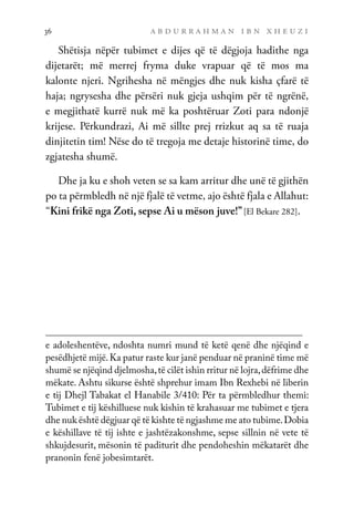 a b d u r r a h m a n i b n x h e u z i
36
Shëtisja nëpër tubimet e dijes që të dëgjoja hadithe nga
dijetarët; më merrej fryma duke vrapuar që të mos ma
kalonte njeri. Ngrihesha në mëngjes dhe nuk kisha çfarë të
haja; ngrysesha dhe përsëri nuk gjeja ushqim për të ngrënë,
e megjithatë kurrë nuk më ka poshtëruar Zoti para ndonjë
krijese. Përkundrazi, Ai më sillte prej rrizkut aq sa të ruaja
dinjitetin tim! Nëse do të tregoja me detaje historinë time, do
zgjatesha shumë.
Dhe ja ku e shoh veten se sa kam arritur dhe unë të gjithën
po ta përmbledh në një fjalë të vetme, ajo është fjala e Allahut:
“Kini frikë nga Zoti, sepse Ai u mëson juve!”[El Bekare 282].
e adoleshentëve, ndoshta numri mund të ketë qenë dhe njëqind e
pesëdhjetë mijë.Ka patur raste kur janë penduar në praninë time më
shumë se njëqind djelmosha,të cilët ishin rritur në lojra,dëfrime dhe
mëkate. Ashtu sikurse është shprehur imam Ibn Rexhebi në liberin
e tij Dhejl Tabakat el Hanabile 3/410: Për ta përmbledhur themi:
Tubimet e tij këshilluese nuk kishin të krahasuar me tubimet e tjera
dhe nuk është dëgjuar që të kishte të ngjashme me ato tubime.Dobia
e këshillave të tij ishte e jashtëzakonshme, sepse sillnin në vete të
shkujdesurit, mësonin të paditurit dhe pendoheshin mëkatarët dhe
pranonin fenë jobesimtarët.
 
