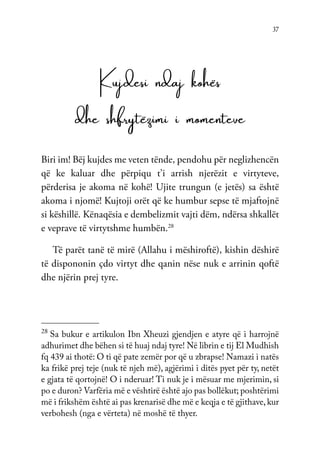 37
Kujdesi ndaj kohës
dhe shfrytëzimi i momenteve
Biri im! Bëj kujdes me veten tënde, pendohu për neglizhencën
që ke kaluar dhe përpiqu t’i arrish njerëzit e virtyteve,
përderisa je akoma në kohë! Ujite trungun (e jetës) sa është
akoma i njomë! Kujtoji orët që ke humbur sepse të mjaftojnë
si këshillë. Kënaqësia e dembelizmit vajti dëm, ndërsa shkallët
e veprave të virtytshme humbën.28
Të parët tanë të mirë (Allahu i mëshiroftë), kishin dëshirë
të dispononin çdo virtyt dhe qanin nëse nuk e arrinin qoftë
dhe njërin prej tyre.
28
Sa bukur e artikulon Ibn Xheuzi gjendjen e atyre që i harrojnë
adhurimet dhe bëhen si të huaj ndaj tyre! Në librin e tij El Mudhish
fq 439 ai thotë: O ti që pate zemër por që u zbrapse! Namazi i natës
ka frikë prej teje (nuk të njeh më), agjërimi i ditës pyet për ty, netët
e gjata të qortojnë! O i nderuar! Ti nuk je i mësuar me mjerimin, si
po e duron? Varfëria më e vështirë është ajo pas bollëkut; poshtërimi
më i frikshëm është ai pas krenarisë dhe më e keqja e të gjithave,kur
verbohesh (nga e vërteta) në moshë të thyer.
 