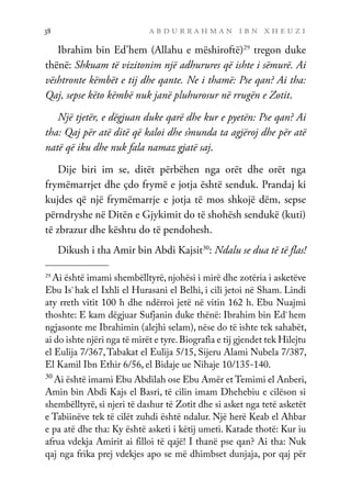 a b d u r r a h m a n i b n x h e u z i
38
Ibrahim bin Ed’hem (Allahu e mëshiroftë)29
tregon duke
thënë: Shkuam të vizitonim një adhurures që ishte i sëmurë. Ai
vështronte këmbët e tij dhe qante. Ne i thamë: Pse qan? Ai tha:
Qaj, sepse këto këmbë nuk janë pluhurosur në rrugën e Zotit.
Një tjetër, e dëgjuan duke qarë dhe kur e pyetën: Pse qan? Ai
tha: Qaj për atë ditë që kaloi dhe s’munda ta agjëroj dhe për atë
natë që iku dhe nuk fala namaz gjatë saj.
Dije biri im se, ditët përbëhen nga orët dhe orët nga
frymëmarrjet dhe çdo frymë e jotja është senduk. Prandaj ki
kujdes që një frymëmarrje e jotja të mos shkojë dëm, sepse
përndryshe në Ditën e Gjykimit do të shohësh sendukë (kuti)
të zbrazur dhe kështu do të pendohesh.
Dikush i tha Amir bin Abdi Kajsit30
: Ndalu se dua të të flas!
29
Ai është imami shembëlltyrë, njohësi i mirë dhe zotëria i asketëve
Ebu Is`hak el Ixhli el Hurasani el Belhi, i cili jetoi në Sham. Lindi
aty rreth vitit 100 h dhe ndërroi jetë në vitin 162 h. Ebu Nuajmi
thoshte: E kam dëgjuar Sufjanin duke thënë: Ibrahim bin Ed`hem
ngjasonte me Ibrahimin (alejhi selam), nëse do të ishte tek sahabët,
ai do ishte njëri nga të mirët e tyre.Biografia e tij gjendet tek Hilejtu
el Eulija 7/367,Tabakat el Eulija 5/15, Sijeru Alami Nubela 7/387,
El Kamil Ibn Ethir 6/56, el Bidaje ue Nihaje 10/135-140.
30
Ai është imami Ebu Abdilah ose Ebu Amër et Temimi el Anberi,
Amin bin Abdi Kajs el Basri, të cilin imam Dhehebiu e cilëson si
shembëlltyrë, si njeri të dashur të Zotit dhe si asket nga tetë asketët
e Tabiinëve tek të cilët zuhdi është ndalur. Një herë Keab el Ahbar
e pa atë dhe tha: Ky është asketi i këtij umeti. Katade thotë: Kur iu
afrua vdekja Amirit ai filloi të qajë! I thanë pse qan? Ai tha: Nuk
qaj nga frika prej vdekjes apo se më dhimbset dunjaja, por qaj për
 