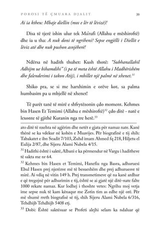 p o r o s i t ë ç m u a r a d j a l i t 39
Ai ia ktheu: Mbaje diellin (mos e lër të lëvizë)!
Disa të tjerë ishin ulur tek Ma’rufi (Allahu e mëshiroftë)
dhe ia u tha: A nuk doni të ngriheni? Sepse engjëlli i Diellit e
lëviz atë dhe nuk pushon asnjëherë!
Ndërsa në hadith thuhet: Kush thotë: “Subhanallahil
Adhijm ue bihamdihi” (i pa të meta është Allahu i Madhërishëm
dhe falenderimi i takon Atij), i mbillet një palmë në xhenet.31
Shiko pra, se si me harxhimin e orëve kot, sa palma
humbasim pa u mbjellë në xhenet!
Të parët tanë të mirë e shfrytëzonin çdo moment. Kehmes
bin Hasen Et Temimi (Allahu e mëshiroftë)32
çdo ditë - natë e
lexonte të gjithë Kuranin nga tre herë.33
ato ditë të nxehta në agjërim dhe netët e gjata për namaz nate. Kanë
thënë se ka vdekur në kohën e Muavijes. Për biografinë e tij shih:
Tabakatet e ibn Seadit 7/103,Zuhd imam Ahmed fq 218,Hiljetu el
Eulija 2/87, dhe Sijeru Alami Nubela 4/15.
31
Hadithi është i saktë,Albani e ka përmendur në Vargu i haditheve
të sakta me nr 64.
32
Kehmes bin Hasen et Temimi, Hanefiu nga Basra, adhuruesi
Ebul Hasen prej njerëzve më të besueshëm dhe prej adhuruesve të
mirë. Ai vdiq në vitin 149 h. Prej transmetimeve që na kanë ardhur
e që tregojnë për adhurimin e tij, është se ai gjatë një ditë-nate falte
1000 rekate namaz. Kur lodhej i thoshte vetes: Ngrihu moj vetja
ime sepse nuk të kam kënaqur me Zotin tim as edhe një orë. Për
më shumë rreth biografisë së tij, shih Sijeru Alami Nubela 6/316,
Tehdhijb Tehdhijb 5408 etj.
33
Dobi: Është saktësuar se Profeti alejhi selam ka ndaluar që
 
