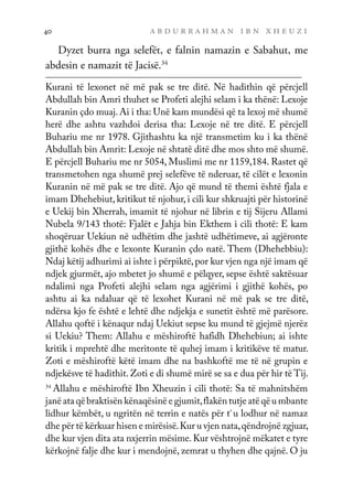 a b d u r r a h m a n i b n x h e u z i
40
Dyzet burra nga selefët, e falnin namazin e Sabahut, me
abdesin e namazit të Jacisë.34
Kurani të lexonet në më pak se tre ditë. Në hadithin që përcjell
Abdullah bin Amri thuhet se Profeti alejhi selam i ka thënë: Lexoje
Kuranin çdo muaj. Ai i tha: Unë kam mundësi që ta lexoj më shumë
herë dhe ashtu vazhdoi derisa tha: Lexoje në tre ditë. E përcjell
Buhariu me nr 1978. Gjithashtu ka një transmetim ku i ka thënë
Abdullah bin Amrit: Lexoje në shtatë ditë dhe mos shto më shumë.
E përcjell Buhariu me nr 5054, Muslimi me nr 1159,184. Rastet që
transmetohen nga shumë prej selefëve të nderuar, të cilët e lexonin
Kuranin në më pak se tre ditë. Ajo që mund të themi është fjala e
imam Dhehebiut, kritikut të njohur, i cili kur shkruajti për historinë
e Uekij bin Xherrah, imamit të njohur në librin e tij Sijeru Allami
Nubela 9/143 thotë: Fjalët e Jahja bin Ekthem i cili thotë: E kam
shoqëruar Uekiun në udhëtim dhe jashtë udhëtimeve, ai agjëronte
gjithë kohës dhe e lexonte Kuranin çdo natë. Them (Dhehebbiu):
Ndaj këtij adhurimi ai ishte i përpiktë,por kur vjen nga një imam që
ndjek gjurmët, ajo mbetet jo shumë e pëlqyer, sepse është saktësuar
ndalimi nga Profeti alejhi selam nga agjërimi i gjithë kohës, po
ashtu ai ka ndaluar që të lexohet Kurani në më pak se tre ditë,
ndërsa kjo fe është e lehtë dhe ndjekja e sunetit është më parësore.
Allahu qoftë i kënaqur ndaj Uekiut sepse ku mund të gjejmë njerëz
si Uekiu? Them: Allahu e mëshiroftë hafidh Dhehebiun; ai ishte
kritik i mprehtë dhe meritonte të quhej imam i kritikëve të matur.
Zoti e mëshiroftë këtë imam dhe na bashkoftë me të në grupin e
ndjekësve të hadithit. Zoti e di shumë mirë se sa e dua për hir të Tij.
34
Allahu e mëshiroftë Ibn Xheuzin i cili thotë: Sa të mahnitshëm
janë ata që braktisën kënaqësinë e gjumit,flakën tutje atë që u mbante
lidhur këmbët, u ngritën në terrin e natës për t`u lodhur në namaz
dhe për të kërkuar hisen e mirësisë.Kur u vjen nata,qëndrojnë zgjuar,
dhe kur vjen dita ata nxjerrin mësime.Kur vështrojnë mëkatet e tyre
kërkojnë falje dhe kur i mendojnë, zemrat u thyhen dhe qajnë. O ju
 