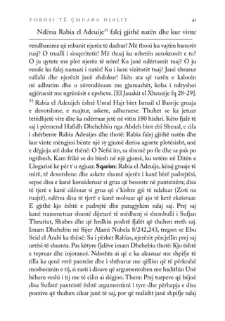 p o r o s i t ë ç m u a r a d j a l i t 41
Ndërsa Rabia el Adeuije35
falej gjithë natën dhe kur vinte
vendbanime që mbanit njerëz të dashur! Më thoni ku vajtën banorët
tuaj? O trualli i sinqeritetit! Më thuaj ku mbetën autoktonët e tu?
O ju qytete me plot njerëz të mire! Ku janë ndërtuesit tuaj? O ju
vende ku falej namazi i natës! Ku i keni vizitorët tuaj? Janë zbrazur
vallahi dhe njerëzit janë zhdukur! Ikën ata që natën e kalonin
në adhurim dhe u zëvendësuan me gjumashët, koha i ndryshoi
agjëruesit me ngrënësit e epsheve. [El Jauakit el Xheuzije fq 28-29].
35
Rabia el Adeuijeh është Umul Hajr bint Ismail el Basrije gruaja
e devotshme, e ruajtur, askete, adhuruese. Thuhet se ka jetuar
tetëdhjetë vite dhe ka ndërruar jetë në vitin 180 hixhri. Këto fjalë të
saj i përmend Hafidh Dhehehbiu nga Abdeh bint ebi Sheual, e cila
i shërbente Rabia Adeuijes dhe thotë: Rabia falej gjithë natën dhe
kur vinte mëngjesi bënte një sy gjumë derisa agonte plotësisht, unë
e dëgjoja atë duke thënë: O Nefsi im, sa shumë po fle dhe sa pak po
ngrihesh. Kam frikë se do biesh në një gjumë, ku vetëm në Ditën e
Llogarisë ke për t`u zgjuar. Sqarim: Rabia el Adeuije,kësaj gruaje të
mirë, të devotshme dhe askete shumë njerëz i kanë bërë padrejtësi,
sepse disa e kanë konsideruar si grua që besonte në panteizëm; disa
të tjerë e kanë cilësuar si grua që s`kishte gjë të ndaluar (Zoti na
ruajtë), ndërsa disa të tjerë e kanë mohuar që ajo të ketë ekzistuar.
E gjithë kjo është e padrejtë dhe paragjykim ndaj saj. Prej saj
kanë transmetuar shumë dijetarë të mëdhenj si shembulli i Sufjan
Theuriut, Shubes dhe që hedhin poshtë fjalët që thuhen rreth saj.
Imam Dhehebiu në Sijer Alami Nubela 8/242,243, tregon se Ebu
Seid el Arabi ka thënë: Sa i përket Rabias, njerëzit përcjellin prej saj
urtësi të shumta.Pas këtyre fjalëve imam Dhehebiu thotë: Kjo është
e tepruar dhe injorancë. Ndoshta ai që e ka akuzuar me shpifje të
tilla ka qenë vetë panteist dhe i shthurur me qëllim që të përkrahë
mosbesimin e tij,si rasti i disave që argumentohen me hadithin Unë
bëhem veshi i tij me të cilin ai dëgjon.Them: Prej turpeve që bëjnë
disa Sufistë panteistë është argumentimi i tyre dhe përhapja e disa
poezive që thuhen sikur janë të saj, por që realisht janë shpifje ndaj
 