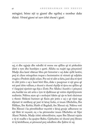 a b d u r r a h m a n i b n x h e u z i
42
mëngjesi, bënte një sy gjumë dhe ngrihej e trembur duke
thënë: Vërtetë gjumi në varr është shumë i gjatë.
saj, si dhe ngjarje dhe ndodhi të rreme me qëllim që të përkrahin
idetë e tyre dhe humbjen e qartë. Allahu na ruajtë nga përçmimi!
Madje disa kanë shkruar libra për historinë e saj duke sjellë kotësi,
prej të cilave rrënqethen trupat e besimtarëve të vërtetë që ndjekin
rrugën e Profetit alejhi selam.Por më të ulët se këta,janë disa të tjerë
të cilët jetën e saj e kanë bërë film, duke e pasqyruar si një grua që
më parë ishte valltare, e shumë e shumë shpifje të tjera me qëllim që
t`i largojnë njerëzit nga feja e Zotit. Por Allahu i humbi e i përçmoi
ata, bashkë me atë artin e tyre të djallëzuar që vetëm shpërfytyronte
realitetin. Ndërsa atyre që e mohojnë faktin që ajo te ketë ekzistuar
u themi: Shikoni burimet që flasin për jetën e saj e që vijnë nga
dijetarë të mëdhenj që janë të kësaj fushe, si imam Dhehebiu, Ibn
Hilikan, Ibn Kethir, Hatib el Bagdadi, ibn Xheuzi etj. Ndërsa vetë
Ibn Xheuzi i ka përmbledhur veçoritë e kësaj gruaje adhuruese ne
një libër të veçantë, siç e ka përmendur imam Dhehebiu në Sijer
Alami Nubela. Madje është mbresëlënëse, sepse Ibn Xheuzi vajzën
e tij të madhe e ka quajtur Rabia. Gjithashtu në shumë prej librave
të tij këshilluese, ai përmend prej ndodhive dhe fjalëve të saj.
 