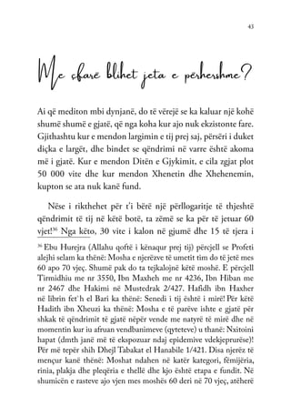 43
Me çfarë blihet jeta e përhershme?
Ai që mediton mbi dynjanë, do të vërejë se ka kaluar një kohë
shumë shumë e gjatë, që nga koha kur ajo nuk ekzistonte fare.
Gjithashtu kur e mendon largimin e tij prej saj, përsëri i duket
diçka e largët, dhe bindet se qëndrimi në varre është akoma
më i gjatë. Kur e mendon Ditën e Gjykimit, e cila zgjat plot
50 000 vite dhe kur mendon Xhenetin dhe Xhehenemin,
kupton se ata nuk kanë fund.
Nëse i rikthehet për t’i bërë një përllogaritje të thjeshtë
qëndrimit të tij në këtë botë, ta zëmë se ka për të jetuar 60
vjet!36
Nga këto, 30 vite i kalon në gjumë dhe 15 të tjera i
36
Ebu Hurejra (Allahu qoftë i kënaqur prej tij) përcjell se Profeti
alejhi selam ka thënë: Mosha e njerëzve të umetit tim do të jetë mes
60 apo 70 vjeç. Shumë pak do ta tejkalojnë këtë moshë. E përcjell
Tirmidhiu me nr 3550, Ibn Maxheh me nr 4236, Ibn Hiban me
nr 2467 dhe Hakimi në Mustedrak 2/427. Hafidh ibn Haxher
në librin fet`h el Bari ka thënë: Senedi i tij është i mirë! Për këtë
Hadith ibn Xheuzi ka thënë: Mosha e të parëve ishte e gjatë për
shkak të qëndrimit të gjatë nëpër vende me natyrë të mirë dhe në
momentin kur iu afruan vendbanimeve (qyteteve) u thanë: Nxitoini
hapat (dmth janë më të ekspozuar ndaj epidemive vdekjeprurëse)!
Për më tepër shih Dhejl Tabakat el Hanabile 1/421. Disa njerëz të
mençur kanë thënë: Moshat ndahen në katër kategori, fëmijëria,
rinia, plakja dhe pleqëria e thellë dhe kjo është etapa e fundit. Në
shumicën e rasteve ajo vjen mes moshës 60 deri në 70 vjeç, atëherë
 