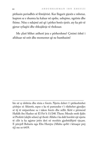a b d u r r a h m a n i b n x h e u z i
44
përkasin periudhës së fëmijërisë. Kur llogarit pjesën e mbetur,
kupton se e shumta ka kaluar në epshe, ushqime, ngrënie dhe
fitime. Nëse e ndajmë atë që i përket botës tjetër, aty ka për të
gjetur syfaqësi dhe shkujdesje të theksuar.
Me çfarë blihet atëherë jeta e përhershme? Çmimi është i
afishuar në orët dhe momentet që ne humbasim!
bie në sy dobësia dhe rënia e forcës. Njeriu duhet t`i përkushtohet
çështjes së Ahiretit, sepse e ka të pamundur t`i rikthehet gjendjes
së tij të mëparshme sa i takon forcës dhe zellit. Këtë e përmend
Hafidh ibn Haxher në El Fet`h 11/240. Them: Mendo rreth fjalës
së Profetit (alejhi selam) që thotë: Allahu i ka dalë borxhit një njeriu
të cilit ia ka zgjatur jetën deri në moshën gjashtëdhjetë vjeçare.
E përcjell Buhariu nga Ebu Hurejra (Allahu qoftë i kënaqur prej
tij) me nr 6419.
 