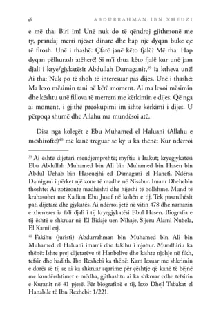 a b d u r r a h m a n i b n x h e u z i
46
e më tha: Biri im! Unë nuk do të qëndroj gjithmonë me
ty, prandaj merri njëzet dinarë dhe hap një dyqan buke që
të fitosh. Unë i thashë: Çfarë janë këto fjalë? Më tha: Hap
dyqan pëlhurash atëherë! Si m’i thua këto fjalë kur unë jam
djali i krye/gjykatësit Abdullah Damaganit,39
ia ktheva unë!
Ai tha: Nuk po të shoh të interesuar pas dijes. Unë i thashë:
Ma lexo mësimin tani në këtë moment. Ai ma lexoi mësimin
dhe kështu unë fillova të merrem me kërkimin e dijes. Që nga
ai moment, i gjithë preokupimi im ishte kërkimi i dijes. U
përpoqa shumë dhe Allahu ma mundësoi atë.
Disa nga kolegët e Ebu Muhamed el Haluani (Allahu e
mëshiroftë)40
më kanë treguar se ky u ka thënë: Kur ndërroi
39
Ai është dijetari mendjemprehtë; myftiu i Irakut; kryegjykatësi
Ebu Abdullah Muhamed bin Ali bin Muhamed bin Hasen bin
Abdul Uehab bin Haseuejhi ed Damagani el Hanefi. Ndërsa
Damigani i përket një zone të madhe në Nisabur. Imam Dhehebiu
thoshte: Ai zotëronte madhështi dhe hijeshi të bollshme. Mund të
krahasohet me Kadiun Ebu Jusuf në kohën e tij. Tek pasardhësit
pati dijetarë dhe gjykatës. Ai ndërroi jetë në vitin 478 dhe namazin
e xhenzaes ia fali djali i tij kryegjykatësi Ebul Hasen. Biografia e
tij është e shkruar në El Bidaje uen Nihaje, Sijeru Alami Nubela,
El Kamil etj.
40
Fakihu (juristi) Abdurrahman bin Muhamed bin Ali bin
Muhamed el Haluani imami dhe fakihu i njohur. Mundhiriu ka
thënë: Ishte prej dijetarëve të Hanbelive dhe kishte njohje në fikh,
tefsir dhe hadith. Ibn Rexhebi ka thënë: Kam lexuar me shkrimin
e dorës së tij se ai ka shkruar sqarime për çështje që kanë të bëjnë
me kundërshtimet e mëdha, gjithashtu ai ka shkruar edhe tefsirin
e Kuranit në 41 pjesë. Për biografinë e tij, lexo Dhejl Tabakat el
Hanabile të Ibn Rexhebit 1/221.
 