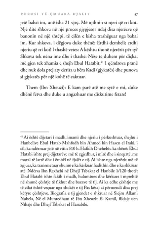 p o r o s i t ë ç m u a r a d j a l i t 47
jetë babai im, unë isha 21 vjeç. Më njihnin si njeri që rri kot.
Një ditë shkova në një proces gjygjësor ndaj disa njerëzve që
banonin në një shtëpi, të cilën e kisha trashëguar nga babai
im. Kur shkova, i dëgjova duke thënë: Erdhi dembeli; erdhi
njeriu që rri kot! I thashë vetes: A kështu thonë njerëzit për ty?
Shkova tek nëna ime dhe i thashë: Nëse të duhem për diçka,
më gjen tek xhamia e shejh Ebul Hatabit.41
I qëndrova pranë
dhe nuk dola prej aty derisa u bëra Kadi (gjykatës) dhe punova
si gjykatës për një kohë të caktuar.
Them (Ibn Xheuzi): E kam parë atë me sytë e mi, duke
dhënë fetva dhe duke u angazhuar me diskutime fetare!
41
Ai është dijetari i madh, imami dhe njeriu i përkushtuar, shejhu i
Hanbelive Ebul Hatab Mahfudh bin Ahmed bin Hasen el Iraki, i
cili ka ndërruar jetë në vitin 510 h.Hafidh Dhehebiu ka thënë: Ebul
Hatabi ishte prej dijetarëve më të zgjedhur, i mirë dhe i sinqertë, me
moral të lartë dhe i ëmbël në fjalët e tij. Ai ishte nga njerëzit më të
zgjuar,ka transmetuar shumë e ka kërkuar hadithin dhe e ka shkruar
atë. Ndërsa Ibn Rexhebi në Dhejl Tabakat el Hanbile 1/120 thotë:
Ebul Hatabi ishte fakih i madh, hulumtues dhe kërkues i mprehtë
në shumë çështje të fikhut dhe bazave të tij. Ai ka edhe çështje me
të cilat është veçuar nga shokët e tij…Pas kësaj ai përmendi disa prej
këtyre çështjeve. Biografia e tij gjendet e shkruar në Siejru Allami
Nubela, Në el Muntedham të Ibn Xheuzit El Kamil, Bidaje uen
Nihaje dhe Dhejl Tabakat el Hanabile.
 