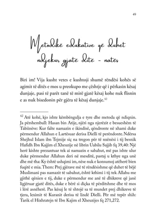49
Metodikë edukative që duhet
ndjekur gjatë ditë - natës
Biri im! Vija kusht vetes e kushtoji shumë rëndësi kohës së
agimit të ditës e mos u preokupo me çështje që i përkasin kësaj
dunjaje, pasi të parët tanë të mirë gjatë kësaj kohe nuk flisnin
e as nuk bisedonin për gjëra të kësaj dunjaje.42
42
Atë kohë, kjo ishte këmbëngulja e tyre dhe metoda që ndiqnin.
Ja përshembull: Hasan bin Atije, njëri nga njerëzit e besueshëm të
Tabiinëve: Kur falte namazin e ikindisë, qëndronte në xhami duke
përmendur Allahun e Lartësuar derisa Dielli të perëndonte.Ndërsa
Shejhul Islam ibn Tejmije siç na tregon për të nxënësi i tij besnik
Hafidh Ibn Kajjim el Xheuzije në librin Uabilu Sajjib fq 39,40: Një
herë kishte prezantuar tek ai namazin e sabahut, më pas ishte ulur
duke përmendur Allahun deri në mesditë, pastaj u kthye nga unë
dhe më tha: Ky është ushqimi im,nëse nuk e konsumoj atëherë bien
fuqitë e mia.Them: Prej gjërave më të rëndësishme që duhet të bëjë
Muslimani pas namazit të sabahut, është kthimi i tij tek Allahu me
gjithë qënien e tij, duke e përmendur me anë të dhikreve që janë
ligjëruar gjatë ditës, duke e bërë si diçka të përditshme dhe të mos
i lërë asnëherë. Pas kësaj le të shtojë sa të mundet prej dhikreve të
tjera, leximit të Kuranit derisa të lindë Dielli. Për më tepër shih:
Tarik el Hixhratejn të Ibn Kajim el Xheuzijes fq 271,272.
 
