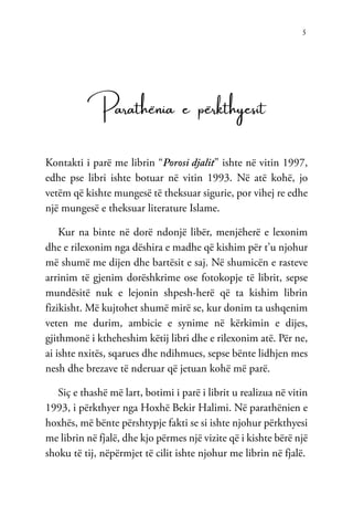 5
Parathënia e përkthyesit
Kontakti i parë me librin “Porosi djalit” ishte në vitin 1997,
edhe pse libri ishte botuar në vitin 1993. Në atë kohë, jo
vetëm që kishte mungesë të theksuar sigurie, por vihej re edhe
një mungesë e theksuar literature Islame.
Kur na binte në dorë ndonjë libër, menjëherë e lexonim
dhe e rilexonim nga dëshira e madhe që kishim për t’u njohur
më shumë me dijen dhe bartësit e saj. Në shumicën e rasteve
arrinim të gjenim dorëshkrime ose fotokopje të librit, sepse
mundësitë nuk e lejonin shpesh-herë që ta kishim librin
fizikisht. Më kujtohet shumë mirë se, kur donim ta ushqenim
veten me durim, ambicie e synime në kërkimin e dijes,
gjithmonë i ktheheshim këtij libri dhe e rilexonim atë. Për ne,
ai ishte nxitës, sqarues dhe ndihmues, sepse bënte lidhjen mes
nesh dhe brezave të nderuar që jetuan kohë më parë.
Siç e thashë më lart, botimi i parë i librit u realizua në vitin
1993, i përkthyer nga Hoxhë Bekir Halimi. Në parathënien e
hoxhës, më bënte përshtypje fakti se si ishte njohur përkthyesi
me librin në fjalë, dhe kjo përmes një vizite që i kishte bërë një
shoku të tij, nëpërmjet të cilit ishte njohur me librin në fjalë.
 