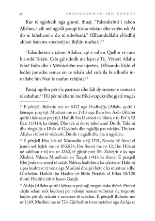 a b d u r r a h m a n i b n x h e u z i
50
Kur të zgjohesh nga gjumi, thuaj: “Falenderimi i takon
Allahut, i cili më ngjalli pasiqë kisha vdekur dhe vetëm tek Ai
do të kthehemi e do të tubohemi.” (Elhamdulilahi el-ledhij
ahjani badema ematenij ue ilejhin nushur).43
“Falenderimi i takon Allahut, që e mban Qiellin të mos
bie mbi Tokën. Çdo gjë ndodh me lejen e Tij. Vërtetë Allahu
është Falës dhe i Mëshirshëm me njerëzit. (Elhamdu lilahi el
ledhij jumsiku semae en te teka’a alel erdi ila bi idhnihi in-
nallahe bin Nasi le raufun rahijm).44
Pastaj ngrihu për t’u pastruar dhe fali dy sunetet e namazit
të sabahut.45
Dil për në xhami me frikë-respekt dhe gjatë rrugës
43
E përcjell Buhariu me nr 6312 nga Hudhejfja (Allahu qoftë i
kënaqur prej tij). Muslimi me nr 2713 nga Bera bin Azib (Allahu
qoftë i kënaqur prej tij). Hafidh ibn Haxheri në librin e tij Fet`h El
Bari 11/114, ka thënë: Dhe tek ai do të tubohemi! Dmth: Tubimi
dhe ringjallja e Ditës së Gjykimit dhe ngjallja pas vdekjes. Thuhet:
Allahu i tuboi të vdekurit. Dmth: i ngjalli dhe ata u ngjallën.
44
E përcjell Ebu Jala në Musnedin e tij 1791, Nesaiu në Amel el
jeumi uel lejleh me nr 853,854, Ibn Sunni me nr 12, Ibn Hibani
në sahihun e tij me nr 2362, të gjithë prej Ebi Zubejrit e ky nga
Xhabiri. Ndërsa Mundhiriu në Tergib 1/416 ka thënë: E përcjell
Ebu Jeala me sened të saktë.Ndërsa hadithin e ka saktësuar Hakimi
sipas kushteve të vëna nga Muslimi dhe për këtë e ka miratuar edhe
Dhehebiu. Hafidh ibn Haxher në librin Netaixh el Efker 10/120
thotë: Hadithi është hasen Garijb.
45
Aishja (Allahu qoftë i kënaqur prej saj) tregon duke thënë: Profeti
alejhi selam nuk kujdesej për ndonjë namaz vullnetar siç tregonte
kujdes për dy rekatet e suneteve të sabahut. E përcjell Buhariu me
nr 1169,Muslimi me nr 724.Gjithashtu transmetohet nga Aishja se
 