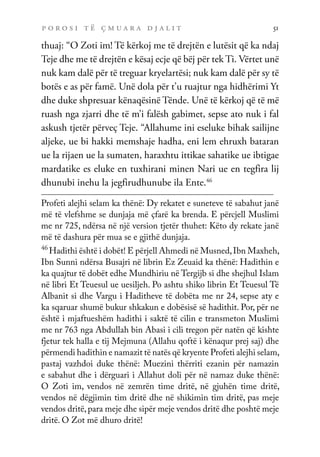 p o r o s i t ë ç m u a r a d j a l i t 51
thuaj: “O Zoti im! Të kërkoj me të drejtën e lutësit që ka ndaj
Teje dhe me të drejtën e kësaj ecje që bëj për tek Ti. Vërtet unë
nuk kam dalë për të treguar kryelartësi; nuk kam dalë për sy të
botës e as për famë. Unë dola për t’u ruajtur nga hidhërimi Yt
dhe duke shpresuar kënaqësinë Tënde. Unë të kërkoj që të më
ruash nga zjarri dhe të m’i falësh gabimet, sepse ato nuk i fal
askush tjetër përveç Teje. “Allahume ini eseluke bihak sailijne
aljeke, ue bi hakki memshaje hadha, eni lem ehruxh bataran
ue la rijaen ue la sumaten, haraxhtu ittikae sahatike ue ibtigae
mardatike es eluke en tuxhirani minen Nari ue en tegfira lij
dhunubi inehu la jegfirudhunube ila Ente.46
Profeti alejhi selam ka thënë: Dy rekatet e suneteve të sabahut janë
më të vlefshme se dunjaja më çfarë ka brenda. E përcjell Muslimi
me nr 725, ndërsa në një version tjetër thuhet: Këto dy rekate janë
më të dashura për mua se e gjithë dunjaja.
46
Hadithi është i dobët! E përjell Ahmedi në Musned,Ibn Maxheh,
Ibn Sunni ndërsa Busajri në librin Ez Zeuaid ka thënë: Hadithin e
ka quajtur të dobët edhe Mundhiriu në Tergijb si dhe shejhul Islam
në libri Et Teuesul ue uesiljeh. Po ashtu shiko librin Et Teuesul Të
Albanit si dhe Vargu i Haditheve të dobëta me nr 24, sepse aty e
ka sqaruar shumë bukur shkakun e dobësisë së hadithit. Por, për ne
është i mjaftueshëm hadithi i saktë të cilin e transmeton Muslimi
me nr 763 nga Abdullah bin Abasi i cili tregon për natën që kishte
fjetur tek halla e tij Mejmuna (Allahu qoftë i kënaqur prej saj) dhe
përmendi hadithin e namazit të natës që kryente Profeti alejhi selam,
pastaj vazhdoi duke thënë: Muezini thërriti ezanin për namazin
e sabahut dhe i dërguari i Allahut doli për në namaz duke thënë:
O Zoti im, vendos në zemrën time dritë, në gjuhën time dritë,
vendos në dëgjimin tim dritë dhe në shikimin tim dritë, pas meje
vendos dritë,para meje dhe sipër meje vendos dritë dhe poshtë meje
dritë. O Zot më dhuro dritë!
 
