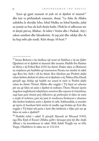 a b d u r r a h m a n i b n x h e u z i
52
Syno që gjatë namazit të jesh në të djathtë të imamit47
dhe kur ta përfundosh namazin, thuaj: “La ilahe ila Allahu
uahdehu la sherijke lehu, lehul Mulku ue lehul hamdu, juhji
ue jumijt ue hue ala kuli shejin kadir. (Nuk ka të adhuruar me
të drejtë përveç Allahut. Ai është i Vetëm dhe i Pashok. Atij i
takon sundimi dhe falenderimi. Ai jep jetë dhe vdekje dhe Ai
ka fuqi mbi çdo send). Këtë thuaje 10 herë.48
47
Imam Buhariu e ka titulluar një temë në Sahihun e tij me fjalët:
Qëndrimi në të djathtë të xhamisë dhe imamit. Hafidh ibn Haxher
në librin e tij Fethul Bari 2/213 ka thënë: Duket sikur ai (Buhariu)
na sinjalizon për hadithin që transmeton Nesaiu me zinxhir të saktë
nga Bera bin Azib i cili ka thënë: Kur faleshim pas Profetit alejhi
selam kishim dëshirë të ishim në të djathtën e tij.Ndërsa Ebu Daudi
përcjell nga Aishja një hadith me sened të mirë se Profeti alejhi
selam ka thënë: Vërtetë Allahu dhe engjëjt e Tij bijnë në salavate
për ata që falen në anën e djathtë të reshtave. Them: Shumë njerëz
tregohen neglizhentë ndaj këtyre suneteve dhe veprave të virtytshme,
saqë kam parë shumë prej vëllezërve që preferojnë të falen në anën
e majtë të reshtave, pasi aty janë të vendosura freskueset e xhamive
dhe kështu braktisin anën e djathtë të safit. Subhanallah, si mundet
që njeriu të humbasë këtë mirësi të madhe nga lëvdata që Zoti dhe
engjëjt e Tij bëjnë tek paria e lartë dhe kërkimin e faljes për ata që
falen në anën e djathtë?!
48
Hadithi është i saktë! E përcjell Ahmedi në Musned 5/415,
nga Ebu Ejub el Ensari (Allahu qoftë i kënaqur prej tij) dhe shejh
Albani e ka konsideruar të saktë. Shih Sahih Tergijb me nr 656,
Vargu i Haditheve të sakta me nr 113,114.
 