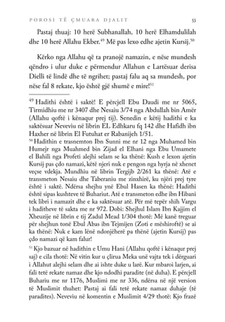 p o r o s i t ë ç m u a r a d j a l i t 53
Pastaj thuaj: 10 herë Subhanallah, 10 herë Elhamdulilah
dhe 10 herë Allahu Ekber.49
Më pas lexo edhe ajetin Kursij.50
Kërko nga Allahu që ta pranojë namazin, e nëse mundesh
qëndro i ulur duke e përmendur Allahun e Lartësuar derisa
Dielli të lindë dhe të ngrihet; pastaj falu aq sa mundesh, por
nëse fal 8 rekate, kjo është gjë shumë e mire!51
49
Hadithi është i saktë! E përcjell Ebu Daudi me nr 5065,
Tirmidhiu me nr 3407 dhe Nesaiu 3/74 nga Abdullah bin Amër
(Allahu qoftë i kënaqur prej tij). Senedin e këtij hadithi e ka
saktësuar Neveviu në librin EL Edhkaru fq 142 dhe Hafidh ibn
Haxher në librin El Futuhat er Rabanijeh 1/51.
50
Hadithin e trasnemton Ibn Sunni me nr 12 nga Muhamed bin
Humejr nga Muahmed bin Zijad el Elhani nga Ebu Umamete
el Bahili nga Profeti alejhi selam se ka thënë: Kush e lexon ajetin
Kursij pas çdo namazi, këtë njeri nuk e pengon nga hyrja në xhenet
veçse vdekja. Mundhiu në librin Tergijb 2/261 ka thënë: Atë e
transmeton Nesaiu dhe Taberaniu me zinxhirë, ku njëri prej tyre
është i saktë. Ndërsa shejhu ynë Ebul Hasen ka thënë: Hadithi
është sipas kushteve të Buhariut. Atë e transmeton edhe ibn Hibani
tek libri i namazit dhe e ka saktësuar atë. Për më tepër shih Vargu
i haditheve të sakta me nr 972. Dobi: Shejhul Islam Ibn Kajjim el
Xheuzije në librin e tij Zadul Mead 1/304 thotë: Më kanë treguar
për shejhun tonë Ebul Abas ibn Tejmijen (Zoti e mëshiroftë) se ai
ka thënë: Nuk e kam lënë ndonjëherë pa thënë (ajetin Kursij) pas
çdo namazi që kam falur!
51
Kjo bazuar në hadithin e Umu Hani (Allahu qoftë i kënaqur prej
saj) e cila thotë: Në vitin kur u çlirua Meka unë vajta tek i dërguari
i Allahut alejhi selam dhe ai ishte duke u larë. Kur mbaroi larjen, ai
fali tetë rekate namaz dhe kjo ndodhi paradite (në duha). E përcjell
Buhariu me nr 1176, Muslimi me nr 336, ndërsa në një version
të Muslimit thuhet: Pastaj ai fali tetë rekate namaz duhaje (të
paradites). Neveviu në komentin e Muslimit 4/29 thotë: Kjo frazë
 