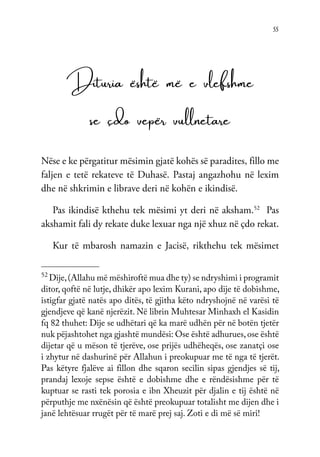 55
Dituria është më e vlefshme
se çdo vepër vullnetare
Nëse e ke përgatitur mësimin gjatë kohës së paradites, fillo me
faljen e tetë rekateve të Duhasë. Pastaj angazhohu në lexim
dhe në shkrimin e librave deri në kohën e ikindisë.
Pas ikindisë kthehu tek mësimi yt deri në aksham.52
Pas
akshamit fali dy rekate duke lexuar nga një xhuz në çdo rekat.
Kur të mbarosh namazin e Jacisë, rikthehu tek mësimet
52
Dije,(Allahu më mëshiroftë mua dhe ty) se ndryshimi i programit
ditor, qoftë në lutje, dhikër apo lexim Kurani, apo dije të dobishme,
istigfar gjatë natës apo ditës, të gjitha këto ndryshojnë në varësi të
gjendjeve që kanë njerëzit. Në librin Muhtesar Minhaxh el Kasidin
fq 82 thuhet: Dije se udhëtari që ka marë udhën për në botën tjetër
nuk pëjashtohet nga gjashtë mundësi: Ose është adhurues,ose është
dijetar që u mëson të tjerëve, ose prijës udhëheqës, ose zanatçi ose
i zhytur në dashurinë për Allahun i preokupuar me të nga të tjerët.
Pas këtyre fjalëve ai fillon dhe sqaron secilin sipas gjendjes së tij,
prandaj lexoje sepse është e dobishme dhe e rëndësishme për të
kuptuar se rasti tek porosia e ibn Xheuzit për djalin e tij është në
përputhje me nxënësin që është preokupuar totalisht me dijen dhe i
janë lehtësuar rrugët për të marë prej saj. Zoti e di më së miri!
 