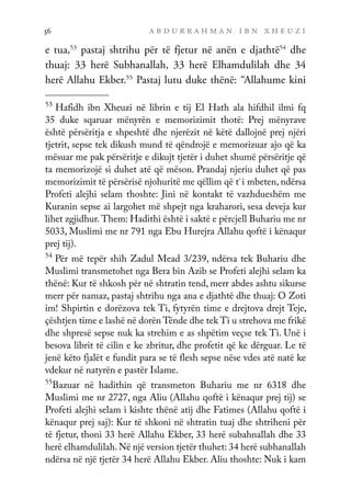 a b d u r r a h m a n i b n x h e u z i
56
e tua,53
pastaj shtrihu për të fjetur në anën e djathtë54
dhe
thuaj: 33 herë Subhanallah, 33 herë Elhamdulilah dhe 34
herë Allahu Ekber.55
Pastaj lutu duke thënë: “Allahume kini
53
Hafidh ibn Xheuzi në librin e tij El Hath ala hifdhil ilmi fq
35 duke sqaruar mënyrën e memorizimit thotë: Prej mënyrave
është përsëritja e shpeshtë dhe njerëzit në këtë dallojnë prej njëri
tjetrit, sepse tek dikush mund të qëndrojë e memorizuar ajo që ka
mësuar me pak përsëritje e dikujt tjetër i duhet shumë përsëritje që
ta memorizojë si duhet atë që mëson. Prandaj njeriu duhet që pas
memorizimit të përsërisë njohuritë me qëllim që t`i mbeten, ndërsa
Profeti alejhi selam thoshte: Jini në kontakt të vazhdueshëm me
Kuranin sepse ai largohet më shpejt nga kraharori, sesa deveja kur
lihet zgjidhur. Them: Hadithi është i saktë e përcjell Buhariu me nr
5033, Muslimi me nr 791 nga Ebu Hurejra Allahu qoftë i kënaqur
prej tij).
54
Për më tepër shih Zadul Mead 3/239, ndërsa tek Buhariu dhe
Muslimi transmetohet nga Bera bin Azib se Profeti alejhi selam ka
thënë: Kur të shkosh për në shtratin tend, merr abdes ashtu sikurse
merr për namaz, pastaj shtrihu nga ana e djathtë dhe thuaj: O Zoti
im! Shpirtin e dorëzova tek Ti, fytyrën time e drejtova drejt Teje,
çështjen time e lashë në dorën Tënde dhe tek Ti u strehova me frikë
dhe shpresë sepse nuk ka strehim e as shpëtim veçse tek Ti. Unë i
besova librit të cilin e ke zbritur, dhe profetit që ke dërguar. Le të
jenë këto fjalët e fundit para se të flesh sepse nëse vdes atë natë ke
vdekur në natyrën e pastër Islame.
55
Bazuar në hadithin që transmeton Buhariu me nr 6318 dhe
Muslimi me nr 2727, nga Aliu (Allahu qoftë i kënaqur prej tij) se
Profeti alejhi selam i kishte thënë atij dhe Fatimes (Allahu qoftë i
kënaqur prej saj): Kur të shkoni në shtratin tuaj dhe shtriheni për
të fjetur, thoni 33 herë Allahu Ekber, 33 herë subahnallah dhe 33
herë elhamdulilah.Në një version tjetër thuhet: 34 herë subhanallah
ndërsa në një tjetër 34 herë Allahu Ekber. Aliu thoshte: Nuk i kam
 