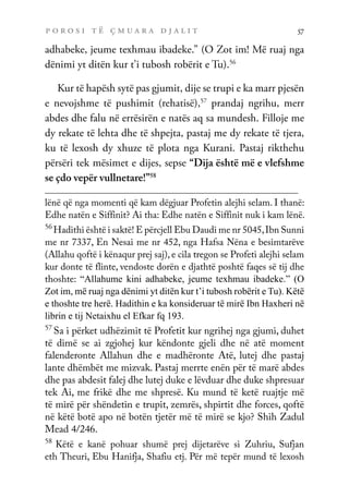 p o r o s i t ë ç m u a r a d j a l i t 57
adhabeke, jeume texhmau ibadeke.” (O Zot im! Më ruaj nga
dënimi yt ditën kur t’i tubosh robërit e Tu).56
Kur të hapësh sytë pas gjumit, dije se trupi e ka marr pjesën
e nevojshme të pushimit (rehatisë),57
prandaj ngrihu, merr
abdes dhe falu në errësirën e natës aq sa mundesh. Filloje me
dy rekate të lehta dhe të shpejta, pastaj me dy rekate të tjera,
ku të lexosh dy xhuze të plota nga Kurani. Pastaj rikthehu
përsëri tek mësimet e dijes, sepse “Dija është më e vlefshme
se çdo vepër vullnetare!”58
lënë që nga momenti që kam dëgjuar Profetin alejhi selam. I thanë:
Edhe natën e Siffinit? Ai tha: Edhe natën e Siffinit nuk i kam lënë.
56
Hadithi është i saktë! E përcjell Ebu Daudi me nr 5045,Ibn Sunni
me nr 7337, En Nesai me nr 452, nga Hafsa Nëna e besimtarëve
(Allahu qoftë i kënaqur prej saj), e cila tregon se Profeti alejhi selam
kur donte të flinte, vendoste dorën e djathtë poshtë faqes së tij dhe
thoshte: “Allahume kini adhabeke, jeume texhmau ibadeke.” (O
Zot im, më ruaj nga dënimi yt ditën kur t’i tubosh robërit e Tu). Këtë
e thoshte tre herë. Hadithin e ka konsideruar të mirë Ibn Haxheri në
librin e tij Netaixhu el Efkar fq 193.
57
Sa i përket udhëzimit të Profetit kur ngrihej nga gjumi, duhet
të dimë se ai zgjohej kur këndonte gjeli dhe në atë moment
falenderonte Allahun dhe e madhëronte Atë, lutej dhe pastaj
lante dhëmbët me mizvak. Pastaj merrte enën për të marë abdes
dhe pas abdesit falej dhe lutej duke e lëvduar dhe duke shpresuar
tek Ai, me frikë dhe me shpresë. Ku mund të ketë ruajtje më
të mirë për shëndetin e trupit, zemrës, shpirtit dhe forces, qoftë
në këtë botë apo në botën tjetër më të mirë se kjo? Shih Zadul
Mead 4/246.
58
Këtë e kanë pohuar shumë prej dijetarëve si Zuhriu, Sufjan
eth Theuri, Ebu Hanifja, Shafiu etj. Për më tepër mund të lexosh
 