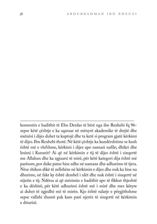a b d u r r a h m a n i b n x h e u z i
58
komentin e hadithit të Ebu Derdas të bërë nga ibn Rexhebi fq 96-
sepse këtë çështje e ka sqaruar në mënyrë akademike të drejtë dhe
nxënësi i dijes duhet ta kuptojë dhe ta ketë si program gjatë kërkimi
të dijes.Ibn Rexhebi thotë: Në këtë çështje ka kundërshtime se kush
është më e vlefshme, kërkimi i dijes apo namazi nafile; dhikri dhe
leximi i Kuranit? Ai që në kërkimin e tij të dijes është i sinqertë
me Allahun dhe ka zgjuarsi të mirë, për këtë kategori dija është më
parësore,por duke patur hise edhe në namaze dhe adhurime të tjera.
Nëse shikon dikë të zellshëm në kërkimin e dijes dhe nuk ka hise na
dhurime, në fakt ky është dembel i ulët dhe nuk është i sinqertë në
nijetin e tij. Ndërsa ai që mësimin e hadithit apo të fikhut thjeshtë
e ka dëshirë, për këtë adhurimi është më i mirë dhe mes këtyre
ai duhet të zgjedhë më të mirën. Kjo është ndarje e përgjithshme
sepse vallahi shumë pak kam parë njerëz të sinqertë në kërkimin
e diturisë.
 