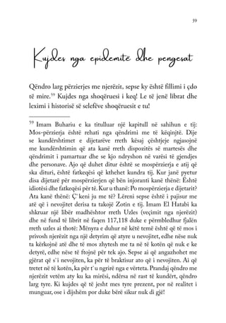 59
Kujdes nga epidemitë dhe pengesat
Qëndro larg përzierjes me njerëzit, sepse ky është fillimi i çdo
të mire.59
Kujdes nga shoqëruesi i keq! Le të jenë librat dhe
leximi i historisë së selefëve shoqëruesit e tu!
59
Imam Buhariu e ka titulluar një kapitull në sahihun e tij:
Mos-përzierja është rehati nga qëndrimi me të këqinjtë. Dije
se kundërshtimet e dijetarëve rreth kësaj çështjeje ngjasojnë
me kundërshtimin që ata kanë rreth dispozitës së martesës dhe
qëndrimit i pamartuar dhe se kjo ndryshon në varësi të gjendjes
dhe personave. Ajo që duhet ditur është se mospërzierja e atij që
ska dituri, është fatkeqësi që kthehet kundra tij. Kur janë pyetur
disa dijetarë për mospërzierjen që bën injoranti kanë thënë: Është
idiotësi dhe fatkeqësi për të.Kur u thanë: Po mospërzierja e dijetarit?
Ata kanë thënë: Ç`keni ju me të? Lëreni sepse është i pajisur me
atë që i nevojitet derisa ta takojë Zotin e tij. Imam El Hatabi ka
shkruar një libër madhështor rreth Uzles (veçimit nga njerëzit)
dhe në fund të librit në faqen 117,118 duke e përmbledhur fjalën
rreth uzles ai thotë: Mënyra e duhur në këtë temë është që të mos i
privosh njerëzit nga një detyrim që atyre u nevojitet, edhe nëse nuk
ta kërkojnë atë dhe të mos zhytesh me ta në të kotën që nuk e ke
detyrë, edhe nëse të ftojnë për tek ajo. Sepse ai që angazhohet me
gjërat që s`i nevojiten, ka për të braktisur ato që i nevojiten. Ai që
tretet në të kotën,ka për t`u ngrirë nga e vërteta. Prandaj qëndro me
njerëzit vetëm aty ku ka mirësi, ndërsa në rast të kundërt, qëndro
larg tyre. Ki kujdes që të jesht mes tyre prezent, por në realitet i
munguar, ose i dijshëm por duke bërë sikur nuk di gjë!
 
