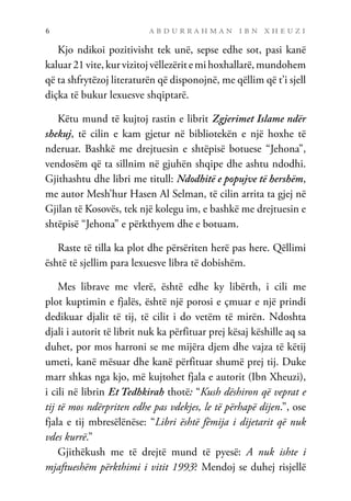 a b d u r r a h m a n i b n x h e u z i
6
Kjo ndikoi pozitivisht tek unë, sepse edhe sot, pasi kanë
kaluar21vite,kurvizitojvëllezëritemihoxhallarë,mundohem
që ta shfrytëzoj literaturën që disponojnë, me qëllim që t’i sjell
diçka të bukur lexuesve shqiptarë.
Këtu mund të kujtoj rastin e librit Zgjerimet Islame ndër
shekuj, të cilin e kam gjetur në bibliotekën e një hoxhe të
nderuar. Bashkë me drejtuesin e shtëpisë botuese “Jehona”,
vendosëm që ta sillnim në gjuhën shqipe dhe ashtu ndodhi.
Gjithashtu dhe libri me titull: Ndodhitë e popujve të hershëm,
me autor Mesh’hur Hasen Al Selman, të cilin arrita ta gjej në
Gjilan të Kosovës, tek një kolegu im, e bashkë me drejtuesin e
shtëpisë “Jehona” e përkthyem dhe e botuam.
Raste të tilla ka plot dhe përsëriten herë pas here. Qëllimi
është të sjellim para lexuesve libra të dobishëm.
Mes librave me vlerë, është edhe ky libërth, i cili me
plot kuptimin e fjalës, është një porosi e çmuar e një prindi
dedikuar djalit të tij, të cilit i do vetëm të mirën. Ndoshta
djali i autorit të librit nuk ka përfituar prej kësaj këshille aq sa
duhet, por mos harroni se me mijëra djem dhe vajza të këtij
umeti, kanë mësuar dhe kanë përfituar shumë prej tij. Duke
marr shkas nga kjo, më kujtohet fjala e autorit (Ibn Xheuzi),
i cili në librin Et Tedhkirah thotë: “Kush dëshiron që veprat e
tij të mos ndërpriten edhe pas vdekjes, le të përhapë dijen.”, ose
fjala e tij mbresëlënëse: “Libri është fëmija i dijetarit që nuk
vdes kurrë.”
Gjithëkush me të drejtë mund të pyesë: A nuk ishte i
mjaftueshëm përkthimi i vitit 1993? Mendoj se duhej risjellë
 