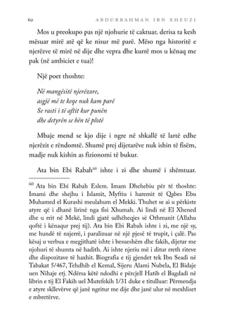 a b d u r r a h m a n i b n x h e u z i
60
Mos u preokupo pas një njohurie të caktuar, derisa ta kesh
mësuar mirë atë që ke nisur më parë. Mëso nga historitë e
njerëzve të mirë në dije dhe vepra dhe kurrë mos u kënaq me
pak (në ambiciet e tua)!
Një poet thoshte:
Në mangësitë njerëzore,
asgjë më te keqe nuk kam parë
Se rasti i të aftit kur punën
dhe detyrën se bën të plotë
Mbaje mend se kjo dije i ngre në shkallë të lartë edhe
njerëzit e rëndomtë. Shumë prej dijetarëve nuk ishin të fisëm,
madje nuk kishin as fizionomi të bukur.
Ata bin Ebi Rabah60
ishte i zi dhe shumë i shëmtuar.
60
Ata bin Ebi Rabah Eslem. Imam Dhehebiu për të thoshte:
Imami dhe shejhu i Islamit, Myftiu i haremit të Qabes Ebu
Muhamed el Kurashi meulahum el Mekki. Thuhet se ai u përkiste
atyre që i dhanë lirinë nga fisi Xhumah. Ai lindi në El Xhened
dhe u rrit në Mekë, lindi gjatë udhëheqjes së Othmanit (Allahu
qoftë i kënaqur prej tij). Ata bin Ebi Rabah ishte i zi, me një sy,
me hundë të nxjerrë, i paralizuar në një pjesë të trupit, i çalë. Pas
kësaj u verbua e megjithatë ishte i besueshëm dhe fakih, dijetar me
njohuri të shumta në hadith. Ai ishte njeriu më i ditur rreth riteve
dhe dispozitave të haxhit. Biografia e tij gjendet tek Ibn Seadi në
Tabakat 5/467, Tehdhib el Kemal, Sijeru Alami Nubela, El Bidaje
uen Nihaje etj. Ndërsa këtë ndodhi e përcjell Hatib el Bagdadi në
librin e tij El Fakih uel Mutefekih 1/31 duke e titulluar: Përmendja
e atyre skllevërve që janë ngritur me dije dhe janë ulur në mexhliset
e mbretërve.
 
