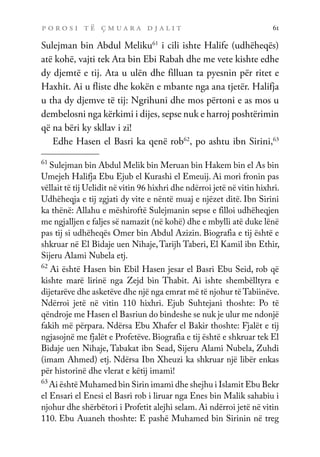 p o r o s i t ë ç m u a r a d j a l i t 61
Sulejman bin Abdul Meliku61
i cili ishte Halife (udhëheqës)
atë kohë, vajti tek Ata bin Ebi Rabah dhe me vete kishte edhe
dy djemtë e tij. Ata u ulën dhe filluan ta pyesnin për ritet e
Haxhit. Ai u fliste dhe kokën e mbante nga ana tjetër. Halifja
u tha dy djemve të tij: Ngrihuni dhe mos përtoni e as mos u
dembelosni nga kërkimi i dijes, sepse nuk e harroj poshtërimin
që na bëri ky skllav i zi!
Edhe Hasen el Basri ka qenë rob62
, po ashtu ibn Sirini,63
61
Sulejman bin Abdul Melik bin Meruan bin Hakem bin el As bin
Umejeh Halifja Ebu Ejub el Kurashi el Emeuij. Ai mori fronin pas
vëllait të tij Uelidit në vitin 96 hixhri dhe ndërroi jetë në vitin hixhri.
Udhëheqja e tij zgjati dy vite e nëntë muaj e njëzet ditë. Ibn Sirini
ka thënë: Allahu e mëshiroftë Sulejmanin sepse e filloi udhëheqjen
me ngjalljen e faljes së namazit (në kohë) dhe e mbylli atë duke lënë
pas tij si udhëheqës Omer bin Abdul Azizin. Biografia e tij është e
shkruar në El Bidaje uen Nihaje,Tarijh Taberi, El Kamil ibn Ethir,
Sijeru Alami Nubela etj.
62
Ai është Hasen bin Ebil Hasen jesar el Basri Ebu Seid, rob që
kishte marë lirinë nga Zejd bin Thabit. Ai ishte shembëlltyra e
dijetarëve dhe asketëve dhe një nga emrat më të njohur të Tabiinëve.
Ndërroi jetë në vitin 110 hixhri. Ejub Suhtejani thoshte: Po të
qëndroje me Hasen el Basriun do bindeshe se nuk je ulur me ndonjë
fakih më përpara. Ndërsa Ebu Xhafer el Bakir thoshte: Fjalët e tij
ngjasojnë me fjalët e Profetëve. Biografia e tij është e shkruar tek El
Bidaje uen Nihaje, Tabakat ibn Sead, Sijeru Alami Nubela, Zuhdi
(imam Ahmed) etj. Ndërsa Ibn Xheuzi ka shkruar një libër enkas
për historinë dhe vlerat e këtij imami!
63
Ai është Muhamed bin Sirin imami dhe shejhu i Islamit Ebu Bekr
el Ensari el Enesi el Basri rob i liruar nga Enes bin Malik sahabiu i
njohur dhe shërbëtori i Profetit alejhi selam. Ai ndërroi jetë në vitin
110. Ebu Auaneh thoshte: E pashë Muhamed bin Sirinin në treg
 