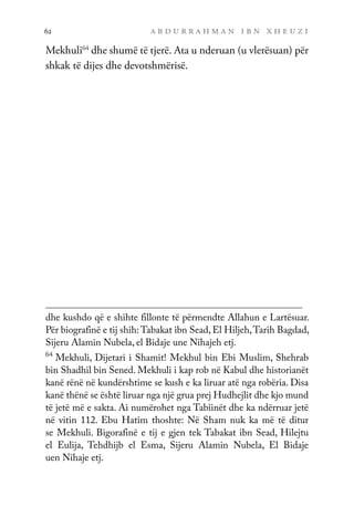 a b d u r r a h m a n i b n x h e u z i
62
Mekhuli64
dhe shumë të tjerë. Ata u nderuan (u vlerësuan) për
shkak të dijes dhe devotshmërisë.
dhe kushdo që e shihte fillonte të përmendte Allahun e Lartësuar.
Për biografinë e tij shih: Tabakat ibn Sead, El Hiljeh,Tarih Bagdad,
Sijeru Alamin Nubela, el Bidaje une Nihajeh etj.
64
Mekhuli, Dijetari i Shamit! Mekhul bin Ebi Muslim, Shehrab
bin Shadhil bin Sened. Mekhuli i kap rob në Kabul dhe historianët
kanë rënë në kundërshtime se kush e ka liruar atë nga robëria. Disa
kanë thënë se është liruar nga një grua prej Hudhejlit dhe kjo mund
të jetë më e sakta. Ai numërohet nga Tabiinët dhe ka ndërruar jetë
në vitin 112. Ebu Hatim thoshte: Në Sham nuk ka më të ditur
se Mekhuli. Bigorafinë e tij e gjen tek Tabakat ibn Sead, Hilejtu
el Eulija, Tehdhijb el Esma, Sijeru Alamin Nubela, El Bidaje
uen Nihaje etj.
 