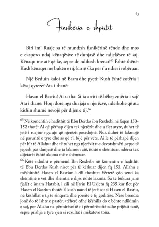 63
Finsikëria e shpirtit
Biri im! Ruaje sa të mundesh fisnikërinë tënde dhe mos
e ekspozo ndaj kënaqësive të dunjasë dhe ndjekësve të saj.
Kënaqu me atë që ke, sepse do ndihesh krenar!65
Është thënë:
Kush kënaqet me bukën e tij, kurrë s’ka për t’u ndier i robëruar.
Një Beduin kaloi në Basra dhe pyeti: Kush është zotëria i
kësaj qyteze? Ata i thanë:
Hasan el Basriu! Ai u tha: Si ia arriti të bëhej zotëria i saj?
Ata i thanë: Hoqi dorë nga dunjaja e njerëzve, ndërkohë që ata
kishin shumë nevojë për dijen e tij.66
65
Në komentin e hadithit të Ebu Derdas ibn Rexhebi në faqen 150-
152 thotë: Ai që përhap dijen tek njerëzit dhe u flet atyre, duhet të
jetë i ruajtur nga ajo që njerëzit posedojnë. Nuk duhet të lakmojë
në pasuritë e tyre dhe as që t`i bëjë për vete. Ai le të përhapë dijen
për hir të Allahut dhe të ruhet nga njerëzit me devotshmëri,sepse të
jepesh pas dunjasë dhe ta lakmosh atë, është e shëmtuar, ndërsa tek
dijetarët është akoma më e shëmtuar.
66
Këtë ndodhi e përmend Ibn Rexhebi në komentin e hadithit
të Ebu Derdas Kush niset për të kërkuar dijen fq 153. Allahu e
mëshiroftë Hasen el Basriun i cili thoshte: Vërtetë çdo send ka
shëmtinë e vet dhe shëmtia e dijes është lakmia. Sa të bukura janë
fjalët e imam Hatabit, i cili në librin El Uzletu fq 235 kur flet për
Hasen el Basriun thotë: E kush mund të jetë sot si Hasen el Basriu,
në këshillat e tij të sinqerta dhe porsitë e tij goditëse. Nëse brendia
jonë do të ishte e pastër, atëherë edhe këshilla do e bënte ndikimin
e saj, por Allahu na përmirësoftë e i përmirësoftë edhe prijësit tanë,
sepse prishja e tyre vjen si rezultat i mëkateve tona.
 