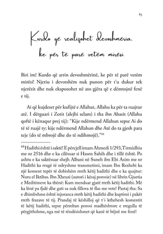65
Kurdo që realizohet devoshmëria,
ke për të parë vetëm mirësi
Biri im! Kurdo që arrin devoshmërinë, ke për të parë vetëm
mirësi! Njeriu i devotshëm nuk punon për t’u dukur tek
njerëzit dhe nuk ekspozohet në ato gjëra që e dëmtojnë fenë
e tij.
Ai që kujdeset për kufijtë e Allahut, Allahu ka për ta ruajtur
atë. I dërguari i Zotit (alejhi selam) i tha ibn Abasit (Allahu
qoftë i kënaqur prej tij): “Kije ndërmend Allahun sepse Ai do
të të ruajë ty; kije ndërmend Allahun dhe Atë do ta gjesh para
teje (do të mbrojë dhe do të ndihmojë).”68
68
Hadithiështëisaktë!EpërcjellimamAhmedi1/293,Tirmidhiu
me nr 2516 dhe e ka cilësuar si Hasen Sahih dhe i tillë është. Po
ashtu e ka saktësuar shejh Albani në Suneh ibn Ebi Asim me nr
Hadithi ka rrugë të ndryshme transmetimi, imam Ibn Rexhebi ka
një koment tepër të dobishëm rreth këtij hadithi dhe e ka quajtur:
Nuru el Iktibas. Ibn Xheuzi (autori i kësaj porosie) në librin Gjuetia
e Meditimeve ka thënë: Kam menduar gjatë rreth këtij hadithi. Më
ka lënë pa fjalë dhe gati sa nuk fillova të flas me vete! Pastaj tha: Sa
e dhimbshme është injoranca rreth këtij hadithi dhe kuptimi i pakët
rreth frazave të tij. Prandaj të këshilloj që t`i kthehesh komentit
të këtij hadithi, sepse përmban porosi madhështore e rregulla të
përgjithshme, nga më të rëndësishmet që kanë të bëjnë me fenë!
 