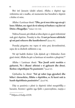 a b d u r r a h m a n i b n x h e u z i
66
Biri im! Junusin (alejhi selam), Allahu e shpëtoi nga
vështirësia më e madhe, në momentin kur brendinë e shpirtit
e kishte të mire.
Allahu i Lartësuar thotë: “Dhe, po të mos ishte nga ata që i
luten Allahut, me siguri do të mbetej në barkun e saj deri në
Ditën e Ringjalljes.”[Safatë 143-144].
NdërsaFaraoni,përshkakseishteshpirt-zi,gjatëvështirësisë
nuk gjeti shpëtim. Prandaj iu tha: A tani po beson ndërkohë
që më parë refuzove dhe kundërshtove?! [Junus 91].
Prandaj përgatitu me vepra të mira prej devotshmërisë,
sepse do ta shohësh ndikimin e saj.
Në një hadith thuhet: Çdo djalosh që i frikësohet Zotit
gjatë rinisë, Allahu ka për ta lartësuar në moshën e pleqërisë.69
Allahu i Lartësuar thotë: “Kur Jusufi arriti moshën e
pjekurisë, Ne i dhamë aftësinë e të gjykuarit dhe dituri.
Kështu i shpërblejmë Ne punëmirët.”[Jusuf 22].
Gjithashtu ka thënë: “Atë që ruhet (nga gjynahet) dhe
bëhet i durueshëm, Allahu e shpërblen, se Ai kurrë nuk ia
humb shpërblimin punëmirëve”. [Jusuf 90].
Dije se pastërtia e plotë (e shpirtit) është mospërfillja e
haramit, frenimi i gjuhës nga fjalët e panevojshme, ruajtja e
69
Hiljetu el Eulija 4/139.
 