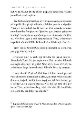 p o r o s i t ë ç m u a r a d j a l i t 67
kufijve të Allahut dhe të dhënit përparësi kënaqësisë së Zotit
para dëshirave të shpirtit.
Ti e di shumë mirë rastin e atyre tre personave që u strehuan
në shpellë dhe që një shkëmb u bllokoi portën e shpellës.
Njëri prej tyre (u lut) tha: O Zoti im! Unë kisha dy prindërit
e moshuar dhe fëmijët e mi. Qëndroja para derës së prindërve
të mi që t’i ushqeja me qumësht, para se t’i ushqeja fëmijët e
mi. Nëse këtë vepër e kam bërë për hatrin Tënd, atëherë na e
largo këtë vështirësi! Dhe kështu shkëmbi lëvizi një të tretën.
Tjetri tha: O Zoti im! Unë kisha një punëtor, që u zemërua,
pasi pagesën e tij mujore
e vura në punë. Ai erdhi një ditë dhe më tha: A nuk po i
frikësohesh Zotit? Ma jep pagën time! Unë i thashë: Shko tek
ato bagëti dhe merri të gjitha! Nëse këtë e kam bërë për Ty,
atëherë na e largo këtë vështirësi! Shkëmbi lëvizi dy të tretat.
I treti tha: O Zoti im! Unë isha i lidhur shumë pas një
vajze dhe në momnetin kur iu afrova, më tha: Frikësoju Zotit
dhe mos i tejkalo kufijtë (mos kryej marrëdhënie intime) pa
të drejtë! Unë u largova prej saj. Nëse kjo që bëra ishte për
hatrin Tënd, atëherë na e largo këtë vështirësi. Shkëmbi lëvizi
plotësisht dhe ata dolën nga shpella.70
70
E përcjell Buhariu me nr 2272, Muslimi nga Ibn Omeri (Allahu
qoftë i kënaqur prej tij).
 