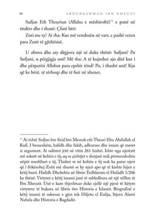 a b d u r r a h m a n i b n x h e u z i
68
Sufjan Eth Theuriun (Allahu e mëshiroftë)71
e panë në
ëndërr dhe i thanë: Çfarë bëri
Zoti me ty? Ai tha: Kur më vendosën në varr, e pashë veten
para Zotit të gjithësisë.
U afrova dhe aty dëgjova një zë duke thënë: Sufjani? Po
Sufjani, u përgjigja unë! Më tha: A të kujtohet ajo ditë kur i
dhe përparësi Allahut para epshit tënd? Po, i thashë unë! Kjo
që ke bërë, të tërhoqi dhe të futi në xhenet.
71
Ai është Sufjan bin Seid bin Mesruk eth Theuri Ebu Abdullah el
Kufi. I besueshëm, hafidh dhe fakih, adhurues dhe imam që meret
si argument. Ai ndërroi jetë në vitin 261 hixhri. Ishte nga njerëzit
më asketë në kohën e tij, aq sa çështjet e dunjasë nuk përmendeshin
nëpër mexhliset e tij. Thuhet se në kohën e tij nuk ka patur njeri
që i frikësohej Zotit më shumë se ky njeri apo që të kishte hijen e
këtij burri. Hafidh Dhehebiu në librin Tedhkiratu el Hufadh 1/206
ka thënë: Virtytet e këtij imami janë të mbledhura në një vëllim të
Ibn Xheuzit. Unë e kam thjeshtuar duke sjellë një pjesë të këtyre
virtyteve të bukura në librin tim Historia e Islamit. Biografinë e
këtij imami të nderuar e gjen tek Hiljetu el Eulija, Sijeru Alami
Nubela dhe Historia e Bagdadit.
 