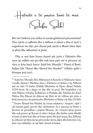 69
Historitë e të parëve tanë të mirë
(Selefus Salih)
Biri im! Ambicia jote duhet të synojë gjithmonë përsosmërinë!
Disa njerëz u radhitën dhe u dalluan si asketë e disa të tjerë u
angazhuan me dije, por shumë pak njerëz u dhanë mbas dijes
së plotë dhe adhurimit të plotë.
Dije se unë kam lexuar shumë për jetën e Tabiinëve dhe
atyre që erdhën më pas dhe nuk kam parë më të përsosur në
vlera se këta katër burra: Seijd bin Musejib,72
Hasen el Basri,
Sufjan Eth Theuri dhe Ahmed bin Hanbel73
(Allahu qoftë i
kënaqur prej tyre).
72
Seijd bin Musejib, Ebu Muhamed el Kurashi el Mahzumi imam
i madh, dijetari i Medines, kreu i Tabiinëve në kohën e tij. Ndërroi
jetë në vitin 73 hixhri. Hafidh Dhehebiu në Sijeru Alami Nubela
4/219 thotë: Ai u shqua në dije dhe në punë. Për biografinë e tij
shih Hiljetu el Eulija,Tedhkiratu el Hufadh, dhe Tabakat ibn Sead.
Ndërsa Ibn Xheuzi ka shkruar një libër në dy vëllime për jetën e
këtij imami siç e ka përmendur Dhehebiu në librin e tij Sijer 21/369.
73
Imam Ahmed bin Hanbel, ky imam edukator, i sinqerti i dytë i
cili rezistoi gjatë sprovës dhe vështirësisë. Ai u sprovua në fitnen e
Kuranit në periudhën e prijësit Memun. Ai i rezistoi kësaj sprove
dhe nuk pranoi që Kurani të ishte i krijuar dhe kështu arriti shkallë
të lartë në këtë botë dhe në botën tjetër. Për këtë imam, Ibn XHeuzi
ka shkruar një libër,ku ka përmendur vlerat,dijen dhe historinë e tij.
këto i ka mbledhur në një libër shumë të bukur.
 