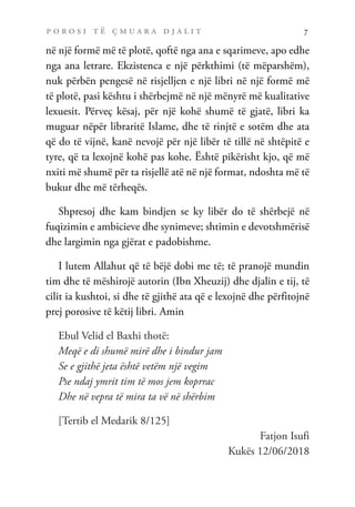 p o r o s i t ë ç m u a r a d j a l i t 7
në një formë më të plotë, qoftë nga ana e sqarimeve, apo edhe
nga ana letrare. Ekzistenca e një përkthimi (të mëparshëm),
nuk përbën pengesë në risjelljen e një libri në një formë më
të plotë, pasi kështu i shërbejmë në një mënyrë më kualitative
lexuesit. Përveç kësaj, për një kohë shumë të gjatë, libri ka
muguar nëpër libraritë Islame, dhe të rinjtë e sotëm dhe ata
që do të vijnë, kanë nevojë për një libër të tillë në shtëpitë e
tyre, që ta lexojnë kohë pas kohe. Është pikërisht kjo, që më
nxiti më shumë për ta risjellë atë në një format, ndoshta më të
bukur dhe më tërheqës.
Shpresoj dhe kam bindjen se ky libër do të shërbejë në
fuqizimin e ambicieve dhe synimeve; shtimin e devotshmërisë
dhe largimin nga gjërat e padobishme.
I lutem Allahut që të bëjë dobi me të; të pranojë mundin
tim dhe të mëshirojë autorin (Ibn Xheuzij) dhe djalin e tij, të
cilit ia kushtoi, si dhe të gjithë ata që e lexojnë dhe përfitojnë
prej porosive të këtij libri. Amin
Ebul Velid el Baxhi thotë:
Meqë e di shumë mirë dhe i bindur jam
Se e gjithë jeta është vetëm një vegim
Pse ndaj ymrit tim të mos jem koprrac
Dhe në vepra të mira ta vë në shërbim
[Tertib el Medarik 8/125]
Fatjon Isufi
Kukës 12/06/2018
 