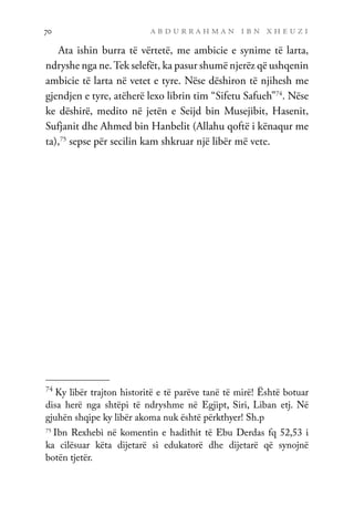 a b d u r r a h m a n i b n x h e u z i
70
Ata ishin burra të vërtetë, me ambicie e synime të larta,
ndryshe nga ne.Tek selefët, ka pasur shumë njerëz që ushqenin
ambicie të larta në vetet e tyre. Nëse dëshiron të njihesh me
gjendjen e tyre, atëherë lexo librin tim “Sifetu Safueh”74
. Nëse
ke dëshirë, medito në jetën e Seijd bin Musejibit, Hasenit,
Sufjanit dhe Ahmed bin Hanbelit (Allahu qoftë i kënaqur me
ta),75
sepse për secilin kam shkruar një libër më vete.
74
Ky libër trajton historitë e të parëve tanë të mirë! Është botuar
disa herë nga shtëpi të ndryshme në Egjipt, Siri, Liban etj. Në
gjuhën shqipe ky libër akoma nuk është përkthyer! Sh.p
75
Ibn Rexhebi në komentin e hadithit të Ebu Derdas fq 52,53 i
ka cilësuar këta dijetarë si edukatorë dhe dijetarë që synojnë
botën tjetër.
 