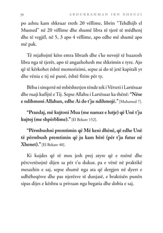 a b d u r r a h m a n i b n x h e u z i
72
po ashtu kam shkruar rreth 20 vëllime, librin “Tehdhijb el
Musned” në 20 vëllime dhe shumë libra të tjerë të mëdhenj
dhe të vegjël, në 5, 3 apo 4 vëllime, apo edhe më shumë apo
më pak.
Të mjaftojnë këto emra librash dhe s’ke nevojë të huazosh
libra nga të tjerët, apo të angazhohesh me shkrimin e tyre. Ajo
që të kërkohet është memorizimi, sepse ai do të jetë kapitali yt
dhe vënia e tij në punë, është fitim për ty.
Bëhu i sinqertë në mbështetjen tënde tek iVërteti i Lartësuar
dhe ruaji kufijtë eTij. Sepse Allahu i Lartësuar ka thënë: “Nëse
e ndihmoni Allahun, edhe Ai do t’ju ndihmojë.”[Muhamed 7].
“Prandaj, më kujtoni Mua (me namaz e lutje) që Unë t’ju
kujtoj (me shpërblime).”[El Bekare 152].
“Përmbushni premtimin që Më keni dhënë, që edhe Unë
të përmbush premtimin që ju kam bërë (për t’ju futur në
Xhenet).”[El Bekare 40].
Ki kujdes që të mos jesh prej atyre që e nxënë dhe
përcvetësojnë dijen sa për t’u dukur, pa e vënë në praktikë
mesazhin e saj, sepse shumë nga ata që dergjen në dyert e
udhëheqësve dhe pas njerëzve të dunjasë, e braktisën punën
sipas dijes e kështu u privuan nga begatia dhe dobia e saj.
 