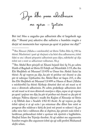 73
Dija dhe puna ndërthurren
me njëra – tjetrën
Biri im! Mos u angazho pas adhurimit dhe të largohesh nga
dija.78
Shumë prej asketëve dhe sufistëve e humbën rrugën e
drejtë në momentin kur vepruan pa qenë të pajisur me dije!79
78
Ibn Xheuzi (Allahu e mëshiroftë) në librin Telbis Iblis fq 190 ka
thënë: Mashtrimi i parë që shejtani u ka bërë disa adhuruesve, është
fakti se ata i dhanë përparësi adhurimit para dijes, ndërkohë që dija
është më e mirë se adhurimet vullnetare. Sh.p
79
Ibn Abdul Berr përcjell në Xhami bejanil ilmi fq 54, po ashtu
Hatib el Bagdadi në librin El Fekijh uel Mutefekih 1/19,dhe ibn
Ebi Shejhbeh në Musanef 13/470 se Omer bin Abdul Azizi ka
thënë: Ai që vepron pa dije, ka për të prishur më shumë se çka
për të ndrequr. Gjithashtu ibn Abdul Berr në faqen 215, si dhe
ibn Ebi Shejhbeh në Musanef 13/499 se Hasen el Basri (Allahu
e mëshiroftë) ka thënë: Kërkoje diturinë deri në atë masë sa të
mos e dëmtosh adhurimin. Po ashtu praktikoje adhurimin deri
në atë masë sa të mos dëmtosh marrjen e dijes,sepse ai që vepron
pa qenë i pajisur me dije,ka për të prishur më shumë se çka për të
ndrequr. Ndërsa dijetari i madh ibn Kajjim el Xheuzije në librin
e tij Miftah dare s Seadeh 1/82-83 thotë: Ai që vepron pa dije
është njësoj si ai që ecën i pa orientuar dhe dihet fare mirë se
pengesat dhe ndalesat e këtij do jenë më pranë se suksesi i tij, po
edhe nëse fati e ndihmon dhe ai shpëton, kjo përsëri nuk është e
lavdëruar, përkundrazi është e qortuar tek njerëzit e logjikshëm.
Shejhul Islam ibn Tejmije thoshte: Ai që ndahet me argumentin
humbet rrugën dhe argument është ajo që solli profeti Muhamed
alejhi selam.
 