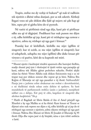 a b d u r r a h m a n i b n x h e u z i
74
Trupin, stolise me dy veshje të bukura80
që nuk të radhisin
tek njerëzit e dhënë mbas dunjasë, por as tek asketët. Kërkoji
llogari vetes në çdo shikim dhe fjalë që nxjerr; në çdo hap që
bën, sepse për të gjitha këto do të pyetesh.
Në varësi të përfitimit tënd nga dija, kanë për të përfituar
edhe ata që të dëgjojnë. Predikuesi kur nuk punon me dijen
e tij, edhe këshillat që jep, kanë për të rrëshqitur nga zemrat e
njerëzve, ashtu siç rrëshqet uji nga guri i lëmuar.81
Prandaj kur të këshillosh, këshillo me nijet (qëllim të
sinqertë); kur të ecësh, ec me nijet (qëllim të sinqertë); kur
të ushqehesh, ushqehu me nijet (qëllim) dhe duke lexuar për
virtytet e të parëve, këtë do ta kuptosh më mirë.
80
Shumë njerëz i kushtojnë rëndësi aparencës dhe harrojnë thelbin,
madje shumë prej tyre i vlerësojnë të tjerët vetëm nga paraqitja që
kanë, ndërsa tek Allahu gjërat peshohen ndryshe. Profeti alejhi
selam ka thënë: Vërtet Allahu nuk shikon fizionomin tuaj e as në
trupat tuaj por shikon zemrat dhe veprat që ju bëni. Ndërsa Ibn
Kajjim el Xheuzije në një nga pasazhet e tij thotë: Subhanallah!
Pamja jote e jashtme eshte zbukuruar me rrobat e devotshmërisë,
e në thellësinë tënde mban enën dehëse të epsheve. Sa herë
mundohesh të parfumosesh rrobĽn (anën e jashtme), menjëherë
ndihet era e dehjes. Erë prej të cilës, largohen të sinqertët dhe
afrohen keqbërësit.” Sh.p
81	
Hatib el Bagdadi në librin Iktida el ilm el Amel përcjell nga
Xhasferi e ky nga Maliku se ai ka thënë: Kam lexuar në Teurat se
dijetari nëse nuk vepron me dijen e tij, edhe këshilla që ai jep do të
rrëshqasë nga zemrat e njerëzve, ashtu sikurse rrëshqet uji nga guri
i lëmuar. Ndërsa Ibn Xheuzi në librin El Jeuakit el Xheuzije fq 95
thotë: Dija dhe vepra janë si dy binjakë, nëna e tyre është ambicia
e lartë.
 