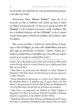 a b d u r r a h m a n i b n x h e u z i
76
aty do hasësh (do ndeshesh) me raste që përmirësojnë çështjen
e fesë dhe jetës tënde.
Memorizoje librin Xhenetu Nadhar,84
sepse do të të
furnizojë me dije të bollshme mbi çështje që kanë të bëjnë
me fikhun (jurisprudencës). Sa herë që të jepesh pas librit El
Haadaik,85
ai do të shpjerë tek numri i madh i haditheve dhe
kur të hedhësh shikimin tek libri El Keshf,86
ai do të nxjerrë
në pah shumë gjëra të fshehta që ndodhen tek dy librat e saktë
të hadithit.
Mos u merr me librat e Tefsirit që i kanë shkruar të huajt,
sepse si libri El Mugni, po ashtu edhe Zadul Mesir, nuk kanë
lënë asgjë pa përmendur në lëminë e Tefsirit. Ndërsa po i
kushtove rëndësi librave të këshillave që i kam shkruar, nuk ke
nevojë që të meresh me ndonjë libër tjetër.87
në dorë,sepse edhe kërkesat për të kanë qenë të shumta.Mbase këto
rreshta dhe këto fjalë do e nxisin botuesin që ta risjellë përsëri këtë
libër mes nesh. Sh.p.
84
Këtë libër e ka përmendur Ibn Rexhebi në Dhejl Tabakat el
Hanabile 1/418 duke thënë: Ai është koment jo shumë i gjatë por
as edhe i shkurtër.
85	
Imam Dhehebiu ka përmendur se ai është në dy vëllime, ndërsa
Ibn Rexhebi thotë se ai përbëhet nga 34 pjesë, ndërsa vetë Ibn
Xheuzi e ka përmendur në fund të librit El Kasa uel Medhkurin fq
372 se ky libër është: Synimi dhe ajo që kërkon një predikues.
86	
Këtë libër e ka përmendur ibn Rexhebi në Dhejl Tabakat el
Hanabile 1/317 dhe e ka emërtuar: El Keshf li mushkil es Sahihajn
(Sqarimi i paqartësive në dy sahihet) në këtër vëllime.
87	
Hafidh ibn Xheuzi në librin El Kasas uel Medhkurin fq 371 thotë:
Në fushën e predikimit (këshillimit) kam shkruar libra që askush
 