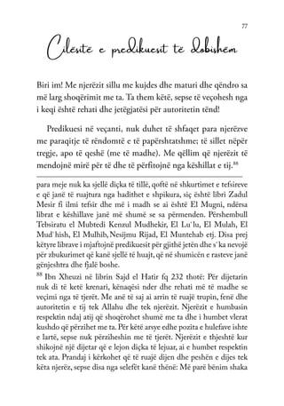 77
Cilësitë e predikuesit të dobishëm
Biri im! Me njerëzit sillu me kujdes dhe maturi dhe qëndro sa
më larg shoqërimit me ta. Ta them këtë, sepse të veçohesh nga
i keqi është rehati dhe jetëgjatësi për autoritetin tënd!
Predikuesi në veçanti, nuk duhet të shfaqet para njerëzve
me paraqitje të rëndomtë e të papërshtatshme; të sillet nëpër
tregje, apo të qeshë (me të madhe). Me qëllim që njerëzit të
mendojnë mirë për të dhe të përfitojnë nga këshillat e tij.88
para meje nuk ka sjellë diçka të tillë, qoftë në shkurtimet e tefsireve
e që janë të ruajtura nga hadithet e shpikura, siç është libri Zadul
Mesir fi ilmi tefsir dhe më i madh se ai është El Mugni, ndërsa
librat e këshillave janë më shumë se sa përmenden. Përshembull
Tebsiratu el Mubtedi Kenzul Mudhekir, El Lu`lu, El Mulah, El
Mud`hish, El Mulhib,Nesijmu Rijad, El Muntehab etj. Disa prej
këtyre librave i mjaftojnë predikuesit për gjithë jetën dhe s`ka nevojë
për zbukurimet që kanë sjellë të huajt,që në shumicën e rasteve janë
gënjeshtra dhe fjalë boshe.
88
Ibn Xheuzi në librin Sajd el Hatir fq 232 thotë: Për dijetarin
nuk di të ketë krenari, kënaqësi nder dhe rehati më të madhe se
veçimi nga të tjerët. Me anë të saj ai arrin të ruajë trupin, fenë dhe
autoritetin e tij tek Allahu dhe tek njerëzit. Njerëzit e humbasin
respektin ndaj atij që shoqërohet shumë me ta dhe i humbet vlerat
kushdo që përzihet me ta.Për këtë arsye edhe pozita e hulefave ishte
e lartë, sepse nuk përziheshin me të tjerët. Njerëzit e thjeshtë kur
shikojnë një dijetar që e lejon diçka të lejuar, ai e humbet respektin
tek ata. Prandaj i kërkohet që të ruajë dijen dhe peshën e dijes tek
këta njerëz, sepse disa nga selefët kanë thënë: Më parë bënim shaka
 