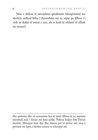 a b d u r r a h m a n i b n x h e u z i
78
Nëse e shikon të nevojshëm qëndrimin (shoqërimin) me
njerëzit, atëherë bëhu i durueshëm me ta, sepse po fillove t’i
vësh në dukje të metat e tyre, do ta kesh të vështirë të sillesh
me maturi!
dhe qeshnim dhe në momentin kur të tjerët filluan të na merrnin
shembull, nuk i bënim më këto sjellje. Ndërsa Sufjan Eth Theuri
thoshte: Mësojeni këtë dije dhe duroni për ta arritur atë, mos e
përzieni me lojra, e kështu zemrat ta refuzojnë atë.
 