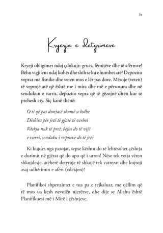 79
Kryerja e detyrimeve
Kryeji obligimet ndaj çdokujt: gruas, fëmijëve dhe të afërmve!
Bëhuvigjilentndajkohësdheshihsekuehumbetatë?Depozito
veprat më fisnike dhe veten mos e lër pas dore. Mësoje (veten)
të veprojë atë që është me i mira dhe më e përsosura dhe në
sendukun e varrit, depozito vepra që të gëzojnë ditën kur të
prehesh aty. Siç kanë thënë:
O ti që pas dunjasë shumë u lodhe
Dëshira për jetë të gjatë të verboi
Vdekja nuk të pret, befas do të vijë
e varri, senduku i veprave do të jetë
Ki kujdes nga pasojat, sepse kështu do të lehtësohet çështja
e durimit në gjërat që do apo që i urren! Nëse tek vetja vëren
shkujdesje, atëherë detyroje të shkojë tek varrezat dhe kujtoji
asaj udhëtimin e afërt (vdekjen)!
Planifikoi shpenzimet e tua pa e tejkaluar, me qëllim që
të mos ua kesh nevojën njerëzve, dhe dije se Allahu është
Planifikuesi më i Mirë i çështjeve.
 